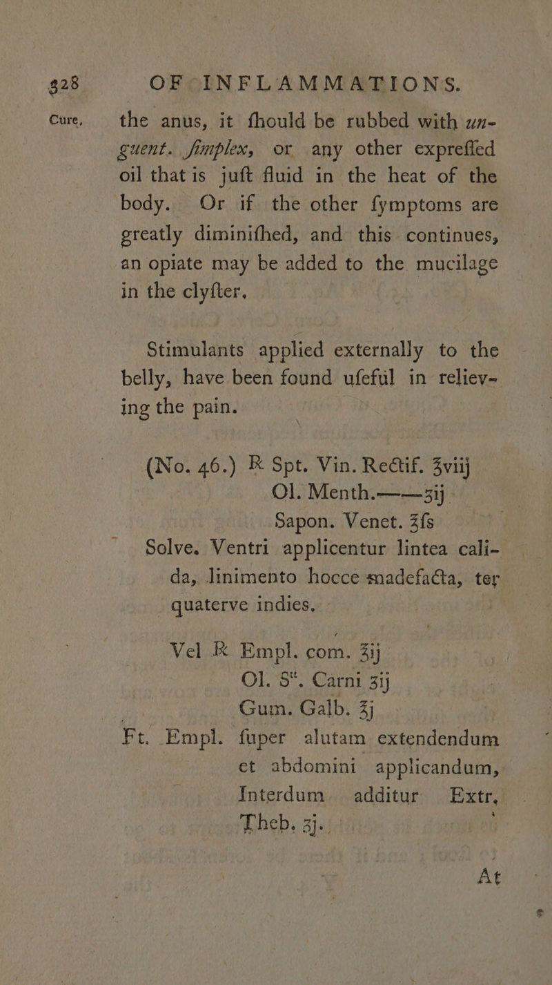 the anus, it fhould be rubbed with wn- guent. fimplex, or any other expreffed oil that is juft fluid in the heat of the body. Or if the other fymptoms are greatly diminifhed, and this continues, an opiate may be added to the mucilage in the clyfter, Stimulants applied externally to the belly, have been found ufeful in reliey- ing the pain. (No. 46.) &amp; Spt. Vin. Rectif. 3viij Ol. Menth.——3ij - Sapon. Venet. 2fs Solve. Ventri applicentur lintea cali- da, linimento hocce madefaéta, ter quaterve indies, - Vel K Empl. com) 3ij OLS: Carni 31j Gum. Galb. 3) et abdomini applicandum, Interdum additur Extr, Theb, 3j. At
