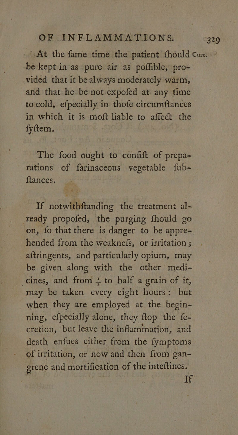 be kept in as pure air as poffible, pro- vided that it be always moderately warm, and that he be not expofed at any time tocold, efpecially in thofe circumflances in which it is moft liable to affect the fyftem. The food ought to confit of prepa- rations of farinaceous vegetable fub- {tances. If notwithftanding the treatment al- ‘eady propofed, the purging fhould go on, fo that there is danger to be appre- hended from the weaknefs, or irritation ; aftringents, and particularly opium, may be given along with the other medi- _cines, and from + to half a grain of it, may be taken every eight hours: but when they are employed at the begin- ning, efpecially alone, they ftop the {e- cretion, but leave the: inflammation, and death enfues either from the fymptoms of irritation, or now and then from gan- grene and mortification of the inteftines. is