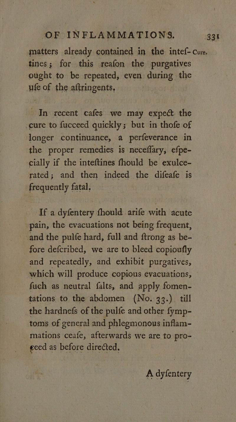 matters already contained in the intef- cure. tines; for this reafon the purgatives ought to be repeated, even during the ufe of the aftringents, In recent cafes we may expeét the cure to fucceed quickly; but in thofe of longer continuance, a perfeverance in the proper remedies is neceflary, efpe- cially if the inteftines fhould be exulce- rated; and then indeed the difeafe is frequently fatal, If a dyfentery fhould arife with acute pain, the evacuations not being frequent, and the pulfe hard, full and ftrong as be- fore defcribed, we are to bleed copioufly and repeatedly, and exhibit purgatives, which will produce copious evacuations, fuch as neutral falts, and apply fomen- tations to the abdomen (No. 33.) till the hardnefs of the pulfe and other fymp- toms of general and phlegmonous inflam- mations ceafe, afterwards we are to pro- geed as before directed, A dyfentery