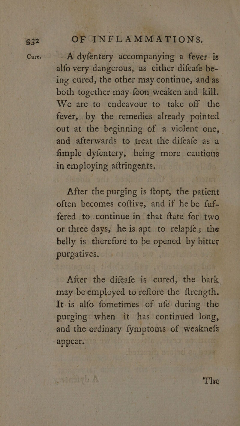 $32 _ A dyfentery accompanying a fever is ing cured, the other may continue,-and as. both together may foon weaken and kill. We are to endeavour to take off the fever, by the remedies already pointed out at the beginning of a violent one, and afterwards to treat the difeafe as a fimple dyfentery, being more cautious in employing aftringents, After the purging is ftopt, the patient — often becomes coftive, and if hebe fuf- fered to .continue in that ftate for two or three days, heis apt to relapfe; the belly is therefore to be opened teen bitter purgatives. After the difeafe is cured, the bark It is alfo fometimes of ufe during the purging when it has continued long, and the ordinary fymptoms of Made appear. ‘The