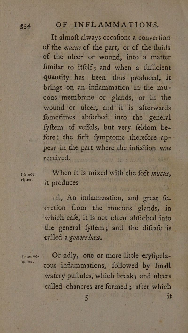 $34 Gonor- rhea. Lues ve- nerea. OF INFLAMMATIONS. It almoft always occafions a converfion of the mucus of the part, or of the fluids of the ulcer or wound, into a matter fimilar to itfelf; and when a fufficient quantity has been thus produced, it brings on an inflammation in’ the mu- cous membrane or glands, or in the wound or ulcer, and it is afterwards fometimes abforbed into the general fyftem of veffels, but very feldom be- fore: the firft fymptoms therefore ap-- pear in the part where the infection was received. | When it is mixed with the foft mucus, it produces ift, An inflammation, and great {e- cretion from the mucous glands, in which cafe, it is not often abforbed into the general fyftem; and the’ difeafe is _ called a gonorrhea. | Or adly, one or more little eryfipela- tous inflammations, followed by {mall watery puftules, which break; and ulcers called chancres are formed ; after which 5 it