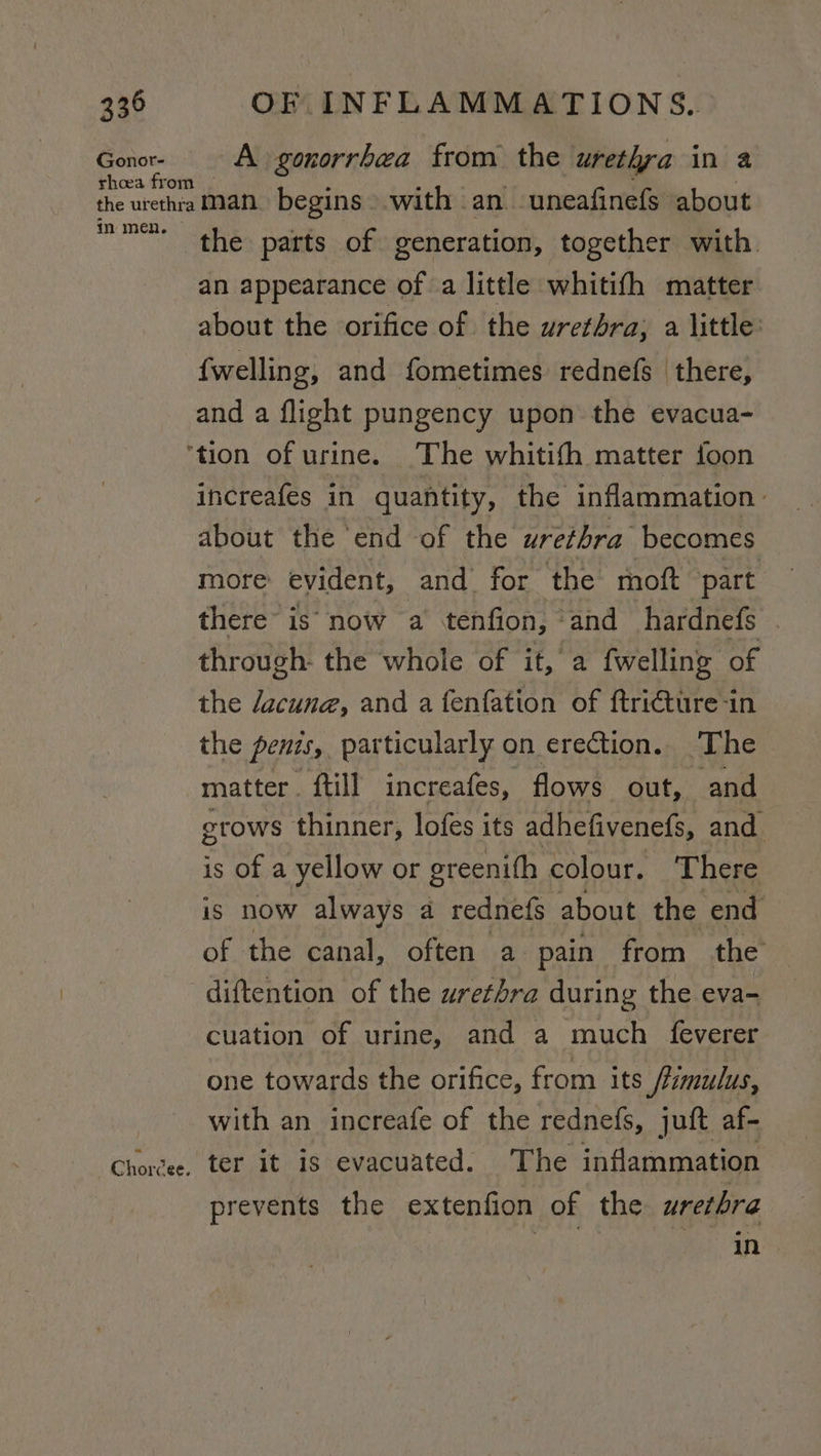 Gonor- A gonorrhea from the urethra in a Chorcee. the parts of generation, together with. an appearance of a little whitith matter about the orifice of the urethra; a little: {welling, and fometimes rednefs there, and a flight pungency upon the evacua- increafes in quantity, the inflammation: about the end of the urethra becomes more evident, and for the moft part there is now a tenfion, and hardnefs © through: the whole of it, a fwelling of the dacune, and a fenfation of ftricture-in the penzs, particularly on erection. ‘The matter. ftill increafes, flows out, and grows thinner, lofes its adhefivenefs, and. is of a yellow or greenifh colour. There is now always a rednefs about the end of the canal, often a pain from the cuation of urine, and a much feverer one towards the orifice, from its frumulus, with an increafe of the rednefs, juft af- ter it is evacuated. The inflammation prevents the extenfion of the wrerhra in