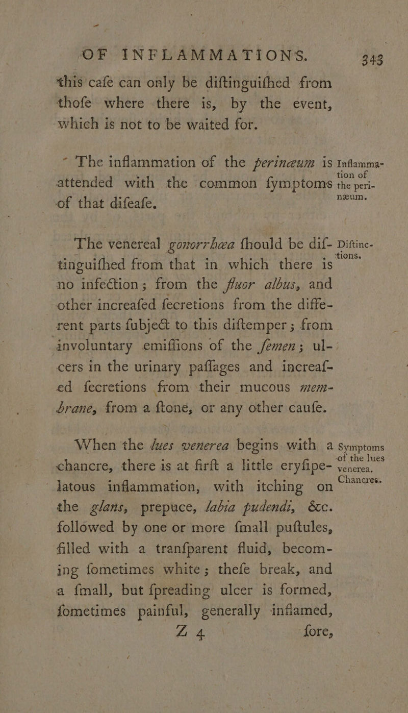 this cafe can only be diftinguifhed from thofe where there is, by the event, which is not to be waited for. * The inflammation of the perineum is Inflamma- of attended with the common fymptoms the beri: of that difeafe. gee The venereal yonorr hea fhould be dif- Difine, tinguithed from that in which there is no infection; from the fluor albus, and other increafed fecretions from the diffe- rent parts fubject to this diftemper; from involuntary emiffions of the femen; ul- cers in the urinary paflages and increaf- ed fecretions from their mucous mem- brane, from a ftone, or any other caufe. = When the dues UVEHET Ca eta with a Symptoms F the | chancre, there is at firft a little eryfipe- Venera. latous inflammation, with itching on re the glans, prepuce, labia pudendi, &amp;c. followed by one or more {mall puftules, filled with a tranfparent fluid, becom- ing fometimes white; thefe break, and a {mall, but {preading ulcer is formed, fometimes painful, generally inflamed, beget ‘fore,