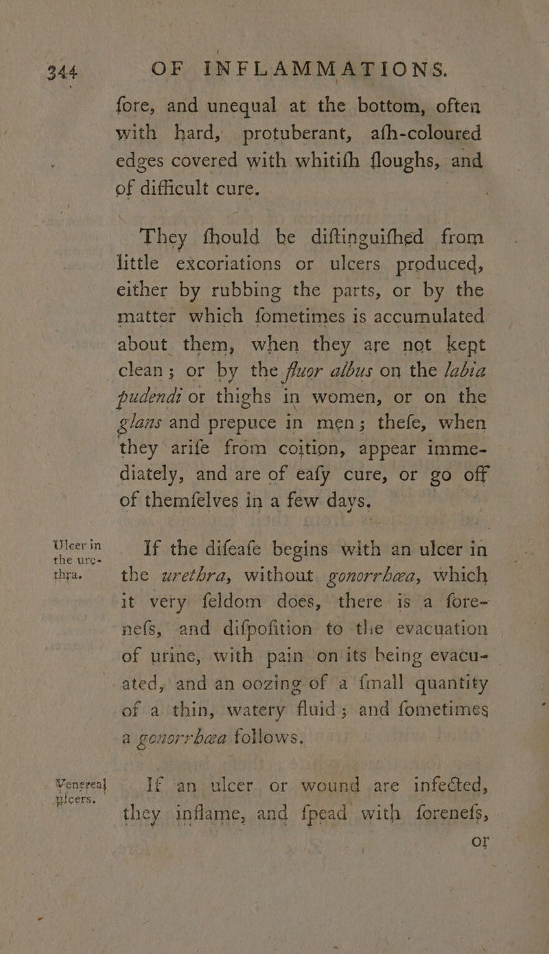 Uleer in the ure- thra. - Venereal auicers. OF INFLAMMATIONS. fore, and unequal at the bottom, often with hard, protuberant, afh-coloured edges covered with whitifh floughs, and of difficult cure. They fhould he diftinguifhed from little excoriations or ulcers produced, either by rubbing the parts, or by the matter which fometimes is accumulated about them, when they are not kept clean; or by the fluor albus on the labia pudendi or thighs in women, or on the glans and prepuce in men; thefe, when they arife from coition, appear Imme-__ diately, and are of eafy cure, or go off of themfelves in a few days. If the difeafe begins with an ulcer in the urethra, without gonorrhea, which it very feldom does, there is a fore- nefs, and difpofition to the evacuation of urine, with pain onits being evacu-_ ated, and an oozing of a {mall quantity of a thin, watery ‘fluid and fometimes a gona ‘rhea follows, If an ulcer or wound are infected, they inflame, and fpead with forenefs, or