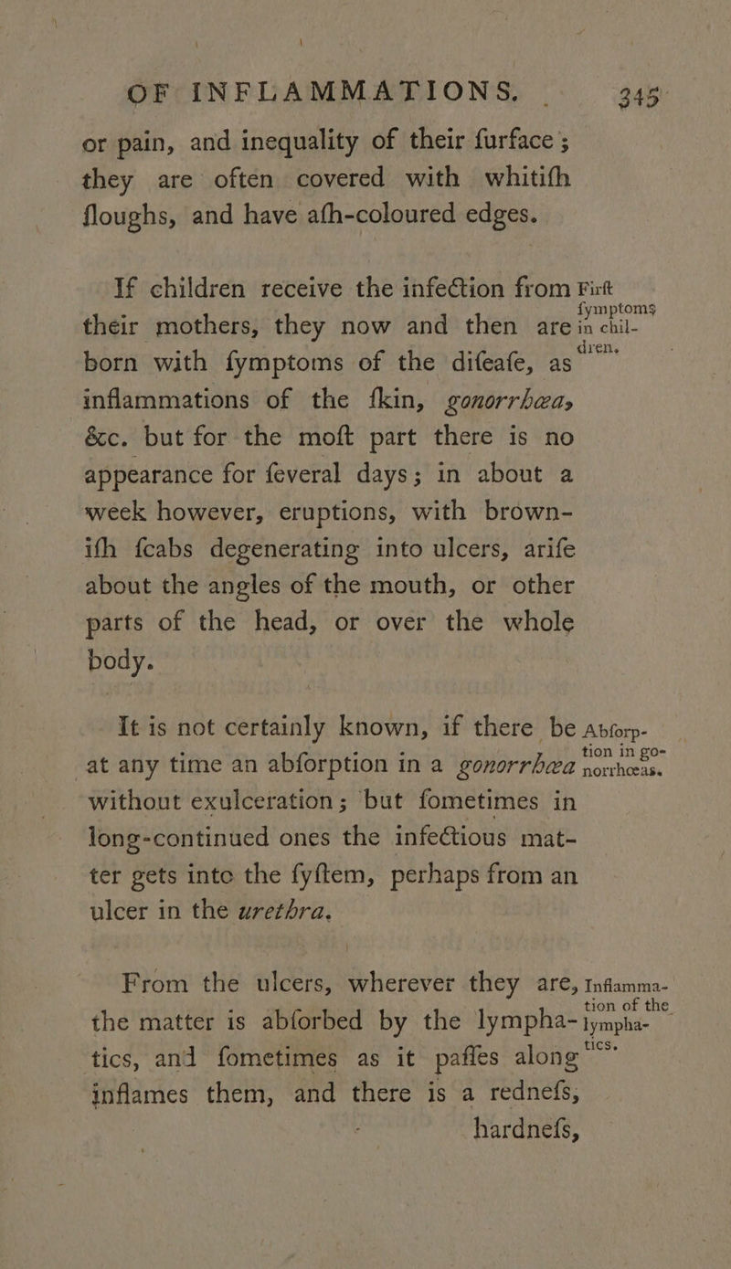 \ \ OF INFLAMMATIONS. 345. ) or pain, and inequality of their furface ; they are often covered with whitith floughs, and have afh-coloured edges. If children receive the infection from Firt ‘ fymptoms their mothers, they now and then are in chil- born with fymptoms of the difeafe, as tak inflammations of the ‘kin, gonorrhea, &amp;c. but for the moft part there is no appearance for feveral days; in about a week however, eruptions, with brown- ifh {cabs degenerating into ulcers, arife about the angles of the mouth, or other parts of the head, or over the whole body. It is not certainly known, if there be aprorp- ‘ ; : . tion in go- at any time an abforption in a gonorrhea porvhoeas. without exulceration; but fometimes in long-continued ones the infectious mat- ter gets inte the fyftem, perhaps from an ulcer in the urethra, From the ulcers, wherever they are, infamma- tion of the the matter is abforbed by the lympha- lympha- tics, and fometimes as it pafles along” inflames them, and there is a rednefs, hardnefs,