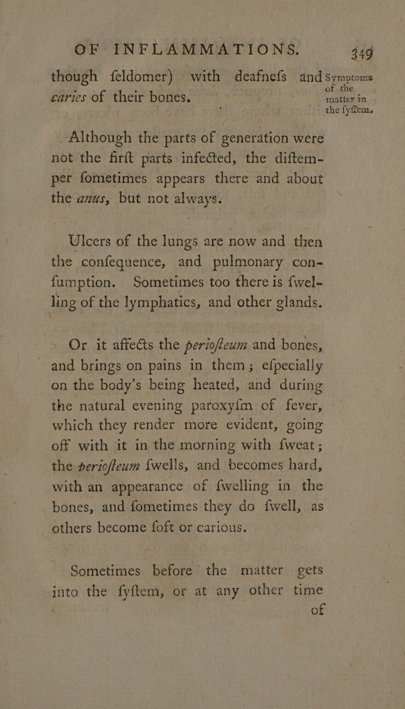 though feldomer) with deafnets and Symptoms caries of their bones. Pte. the fyffem. ‘Although the parts of generation were not the firft parts infected, the diftem- er fometimes appears there and about the anus, but not always. Ulcers of the lungs are now and then the confequence, and pulmonary con- fumption. Sometimes too there is fwel- | ling of the lymphatics, and other glands. \ Or it affects the periofeum and bones, and brings on pains in them; efpecially on the body’s being heated, and during the natural evening paroxy{m of fever, which they render more evident, going off with it in the morning with {weat ; the serioffeum {wells, and becomes hard, with an appearance of {welling in the bones, and fometimes they do {well, as others become foft or carious. Sometimes before the matter gets into the fyftem, or at any other time of