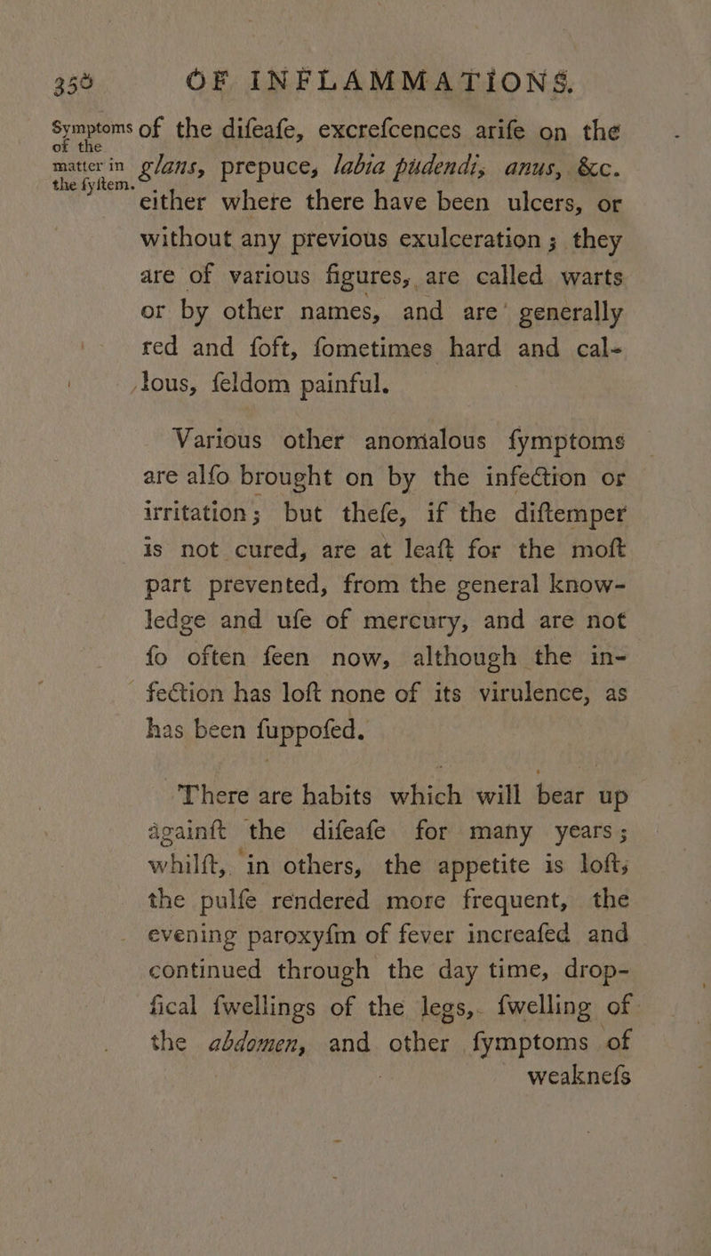 359 ot t OF INFLAMMATIONS. the fyftem. either where there have been ulcers, or without any previous exulceration ;_ they are of various figures, are called warts or by other names, and are’ generally red and foft, fometimes hard and cal- Various other anontalous fymptoms are alfo brought on by the infection or irritation; but thefe, if the diftemper is not cured, are at leaft for the moft part prevented, from the general know- ledge and ufe of mercury, and are not fo often feen now, although the in- has been fuppofed. ‘There are habits which will bear up dgainft the difeafe for many years; whilft, in others, the appetite is loft; the pulfe rendered more frequent, the continued through the day time, drop- fical fwellings of the legs,. {welling of the abdomen, and other fymptoms of weaknefs