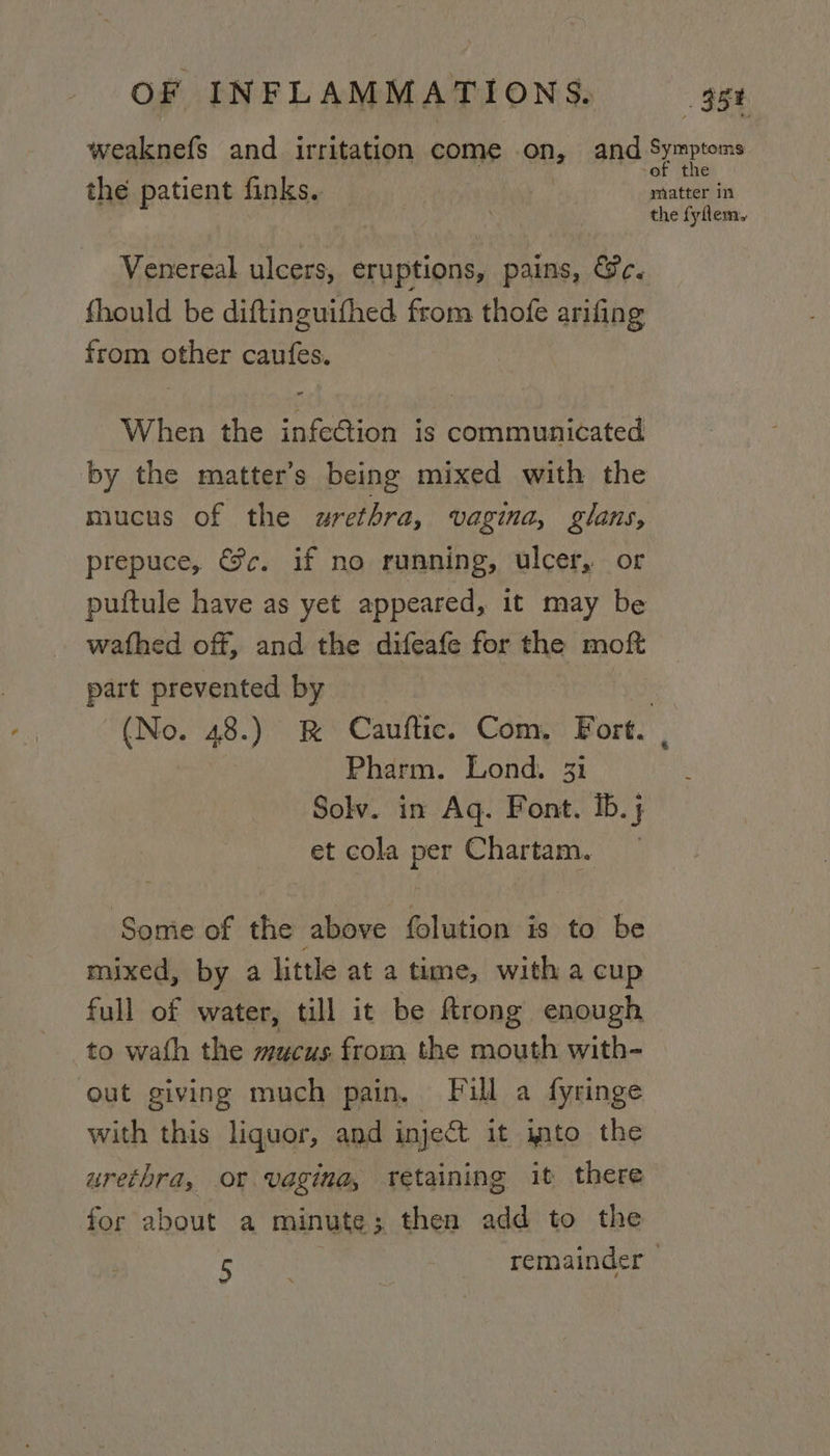 weaknefs and irritation come on, and eaten the patient finks. matter in the fyflem, Venereal ulcers, eruptions, pains, &amp;c. fhould be diftinguifhed from thofe arifing from other caufes. When the infection is communicated by the matter’s being mixed with the mucus of the urethra, vagina, glans, prepuce, &amp;c. if no running, ulcer, or puftule have as yet appeared, it may be wathed off, and the difeafe for the moft part prevented by } (No. 48.) R Cauftic. Com, Fort. Pharm. Lond. 31 Solv. in Aq. Font. ib.j et cola per Chartam. Some of the above folution is to be mixed, by a little at a time, with a cup full of water, till it be ftrong enough to wath the mucus from the mouth with- out giving much pain, Fill a fyringe with this liquor, and inject it imto the urethra, of vagina, retaining it there for about a minute; then add to the Ban remainder |