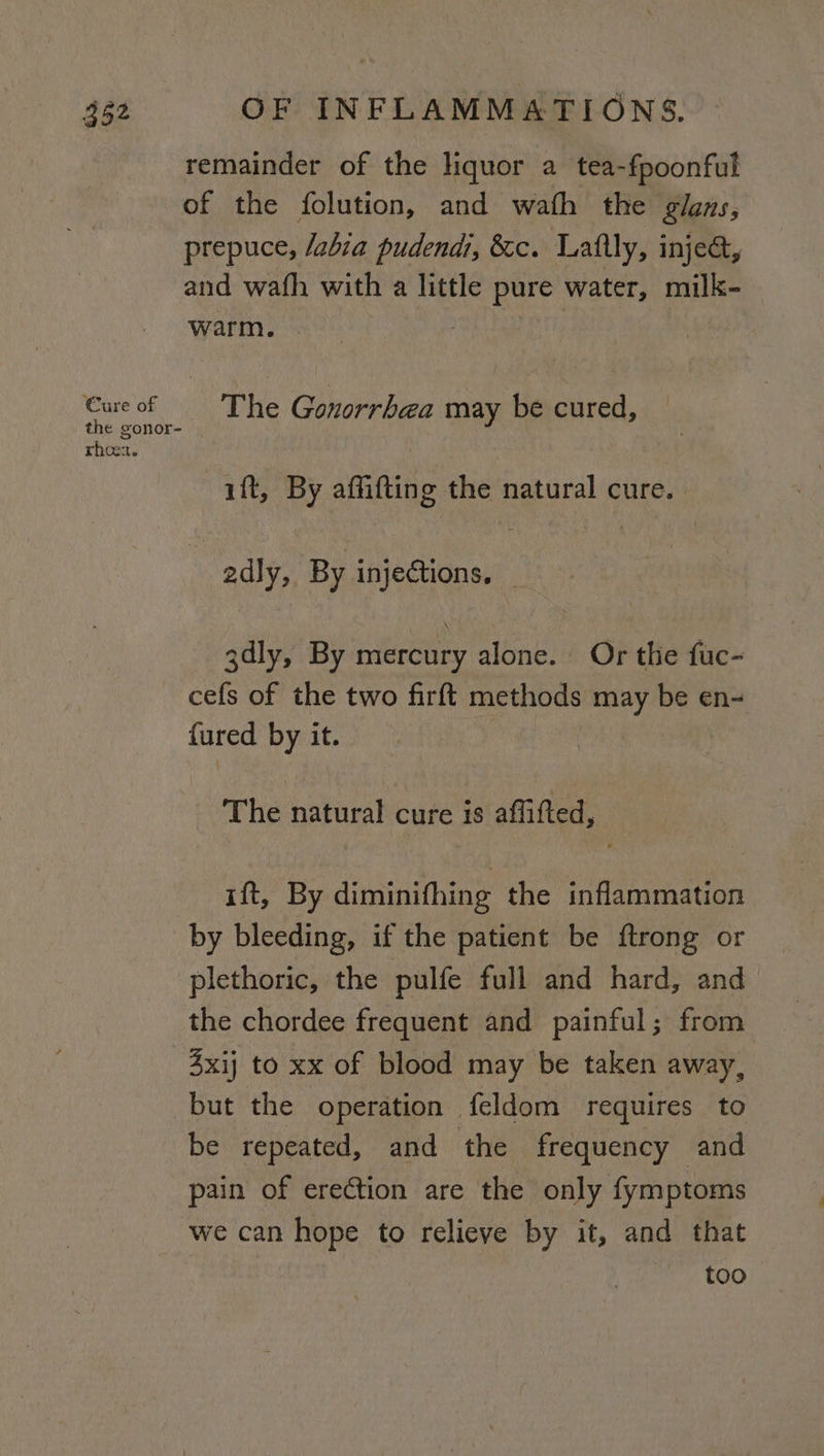 remainder of the liquor a tea-fpoonful of the folution, and wath the glans, prepuce, /abia pudendi, &amp;c. Laftly, injea, and wafh with a little pure water, milk- warm. | Cure of The Gonorrhea may be cured, the gonor- rhoea. ift, By affifting the natural cure. 2dly, By injections. | 3dly, By mercury alone. Or the fuc- cefs of the two firft methods may be en- {ured by it. The natural cure is affifted, ift, By diminifhing the inflammation by bleeding, if the patient be ftrong or plethoric, the pulfe full and hard, and the chordee frequent and painful; from 4xij to xx of blood may be taken away, but the operation feldom requires to be repeated, and the frequency and pain of erection are the only fymptoms we can hope to relieve by it, and that too