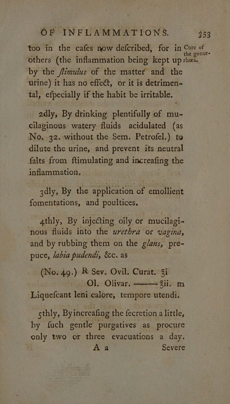 too in the cafes now defcribed, for in mo ae 3 others (the inflammation being kept up Phos ‘by the /mulus of the matter and the urine) it has no effect, or it is detrimen- tal, efpecially if the habit be irritable. adly, By drinking plentifully of mu- cilaginous watery fluids acidulated (as No. 32. without the Sem. Petrofel.) ta dilute the urine, and prevent its neutral falts from ftimulating and increafing the inflammation, 3dly, By the application of emollient fomentations, and poultices. athly, By injeQing oily or mucilagi- nous fluids into the urethra or Vagina, and by rubbing them on the fei pre- puce, /abia pudendi, &amp;c. as io? 4g.) &amp; Sev. Ovil. Curat.. Zi : Ol. Olivar, ——-— ii. ‘Liquefcant leni calore, tempore hee sthly, Byincreafing the fecretion alittle, by fuch gentle purgatives as procure only two or three evacuations a day. Aa Severe