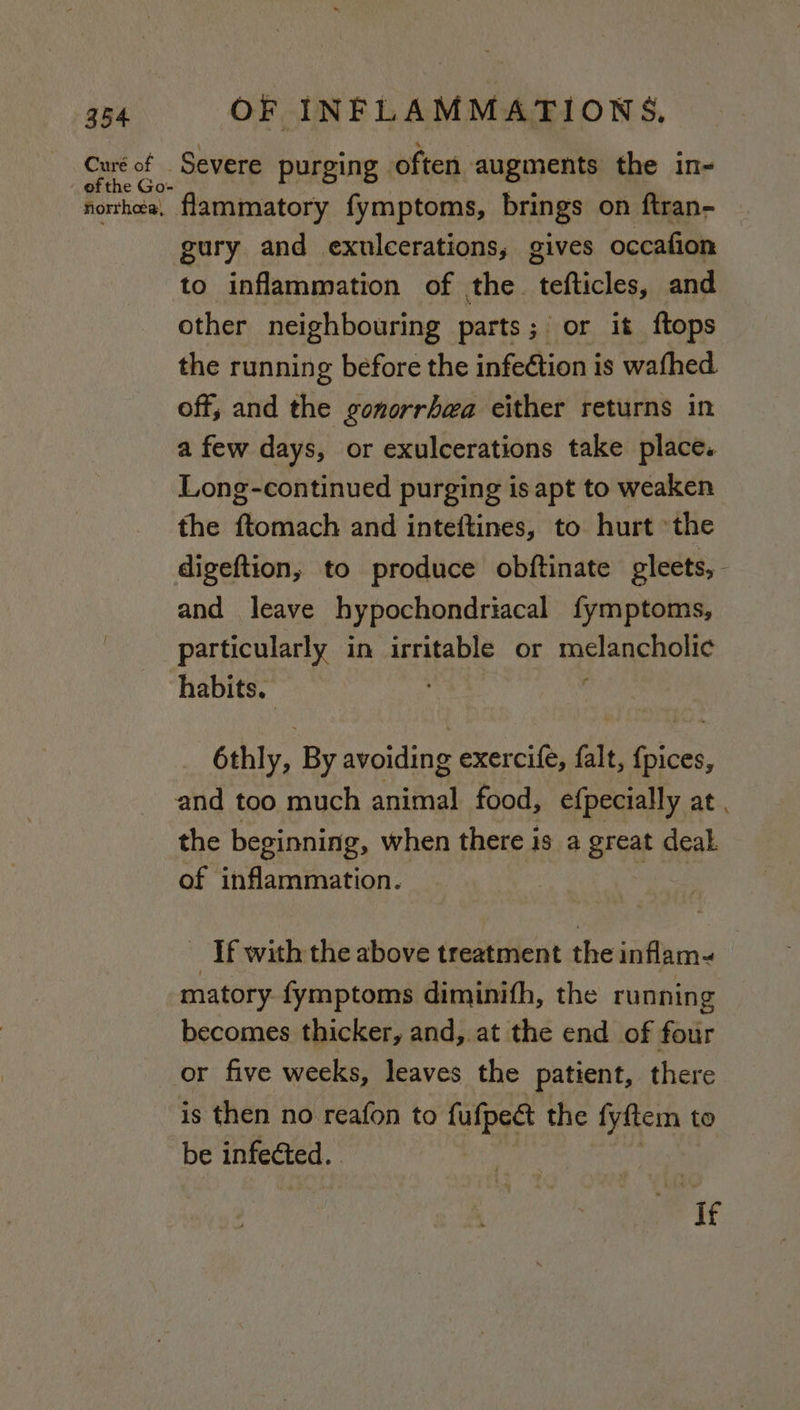 Curé of - efthe Go- nhorrhea, Severe purging often augments the in- flammatory fymptoms, brings on ftran- gury and exulcerations, gives occafion to inflammation of the. tates, and other neighbouring parts; or it ftops the running before the infection is wafhed off; and the gonorrhea either returns in a few days, or exulcerations take place. Long-continued purging is apt to weaken the Bonkick and inteftines, to hurt ‘the and leave hypochondriacal fymptoms, particularly in irritable or melancholic habits. | 6thly, By avoiding exercife, falt, {pices, and too much auithal food, efpecially at, the beginning, when there is a great deal of inflammation. - If with the above treatment the inflam- matory fymptoms diminifh, the running becomes thicker, and, at the end of four is then no reafon to fufpeét the fyftem to be infected. ‘If