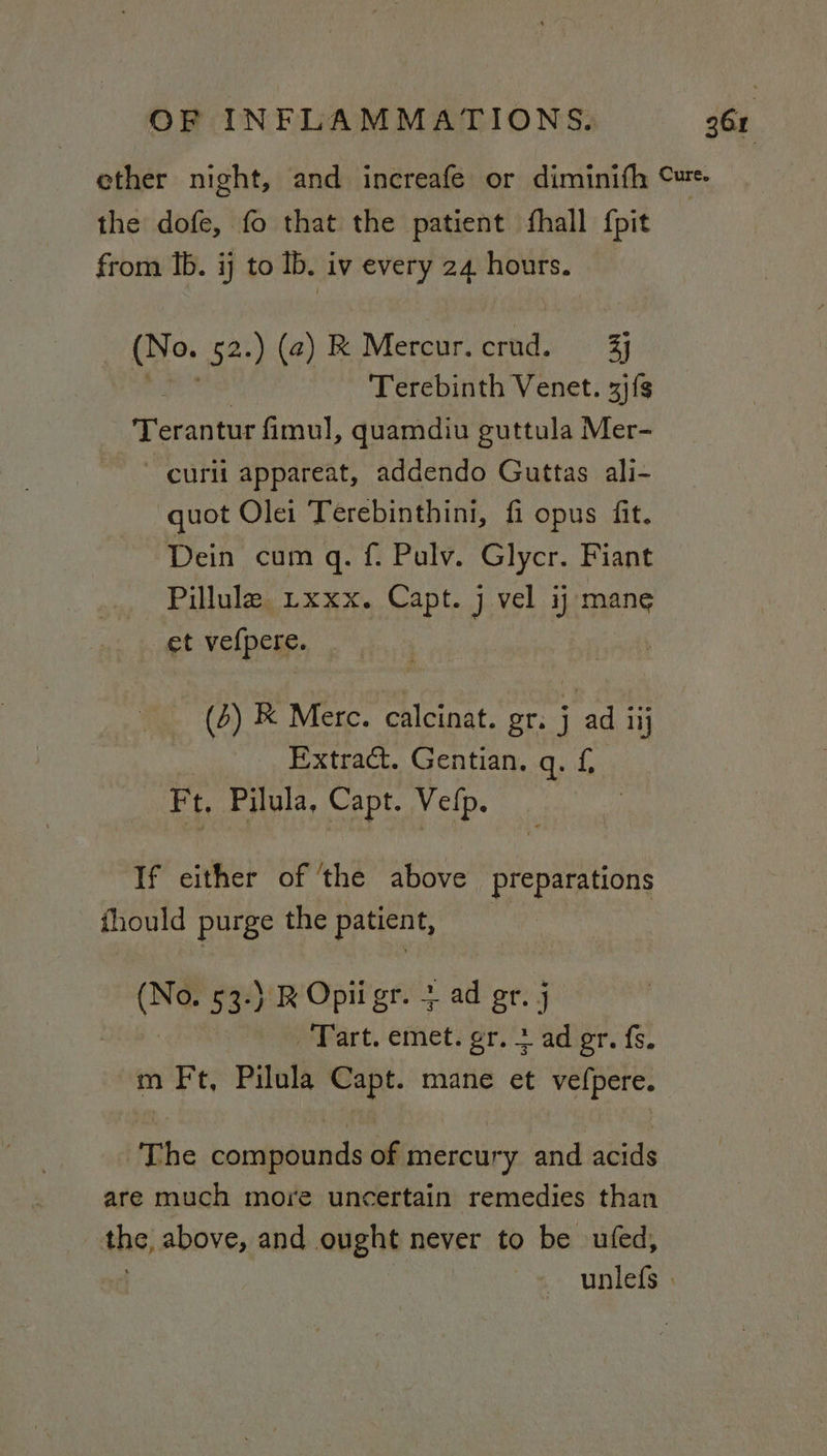 ether night, and increafe or diminifh Cure the dofe, fo that the patient fhall {pit from Ib. ij to Ib. iv every 24 hours. (Ne. 52.) (@) RK Mercur.crud. 4% Terebinth Venet. 3j{s oe fimul, quamdiu guttula Mer- curii appareat, addendo Guttas ali- quot Olei Terebinthini, fi opus fit. Dein cum q. f. Pulv. Glycr. Fiant Pillule rxxx. Capt. j vel ij mane et vefpere. (5) K Merc. calcinat. or. {ad iij Extract. Gentian. Qy:1, Ft, Pilula, Capt. Velp. If either of ‘the above preparations fhould purge the patient, ay 53-) ROpiigr. + _ad gr, j Tart. emet. gr. + ad er. fs. m rit Pilula Capt. mane et wal aN The borsdeiiciis of mercury and acids are much more uncertain remedies than the, above, and ought never to be ufed, unlefs