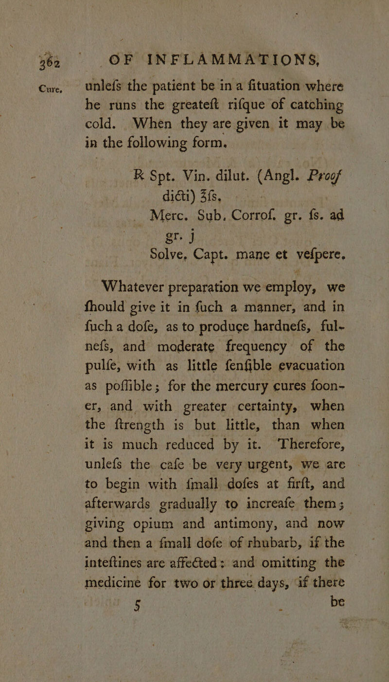 he runs the greateft rifque of catching in | the following form. R Spt. Vin. dilut. tAnel. Preaf dict) 3fs, _ Merc. Sub. Coerpt gr. fs. ad Rie. Capt. mane et vefpere, Whatever preparation we employ, we fhould give it in fuch a manner, and in fuch a dofe, as to produce hardnefs, ful- nefs, and moderate frequency of the pulfe, with as little fenfible evacuation as poflible; for the mercury cures foon- er, and with greater certainty, when the ftreneth is but little, than when it is much reduced by it. ‘Therefore, unlefs the cafe be very urgent, we are | to begin with {mall dofes at firft, and afterwards gradually to increafe them; giving opium and antimony, and now inteftines are affected: and omitting the © medicine for two or three days, ‘if there 5 } be