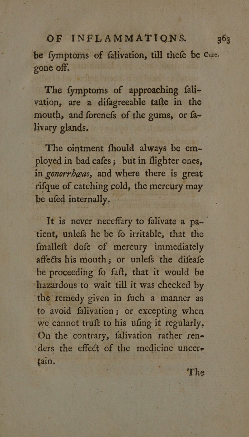 be fymptoms of falivation, till thele be Cure. gone off. | The Spanbitent of vie a fali- vation, are a difagreeable tafte in the mouth, and forenefs of the gums, or fa- livary glands, ; The ointment fhould always be em- ployed in bad cafes; but in flighter ones, in gonorrhwas, and where there is great rifque of catching cold, the mercury may ~ be ufed internally. It is never neceffary to falivate a pa~ ‘tient, unlefs he be fo irritable, that the fmalleft dofe of mercury immediately affects his mouth; or unlefs the difeafe be proceeding fo fat, that it would be ‘hazardous to wait till it was checked by the remedy given in fuch a manner as to avoid falivation ; or excepting when we cannot truft to his ufing it regularly. On the contrary, falivation rather ren« ‘ders the effect of the medicine uncer- tain. The