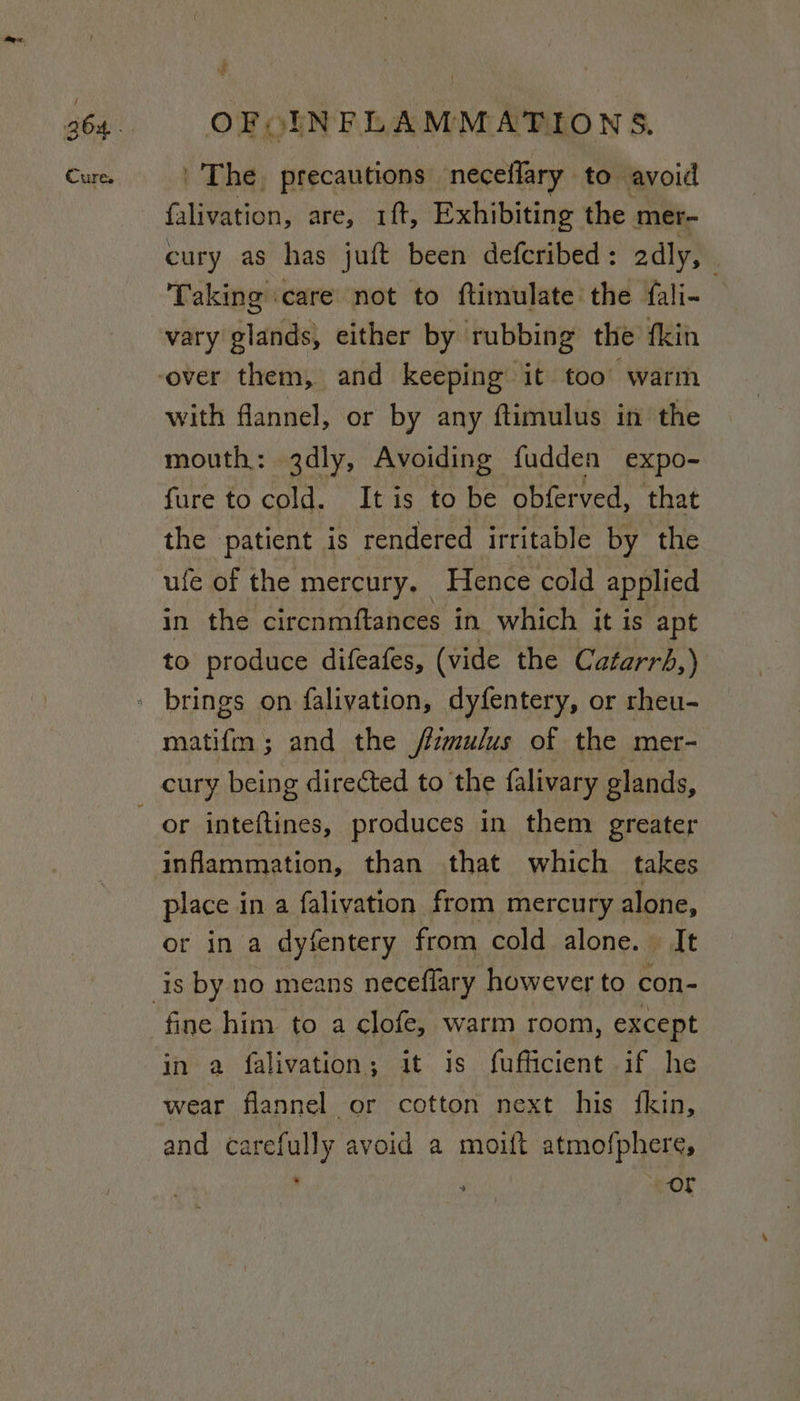 / Cures OFOINFLAMMATIONS. The, precautions neceffary to avoid falivation, are, 1ft, Exhibiting the mer- cury as has juft been defcribed : adly, Taking care not to ftimulate the fali- vary glands, either by rubbing the fkin with flannel, or by any ftimulus in the mouth: 3dly, Avoiding fudden expo- fure to cold. It is to be obferved, that the patient is rendered irritable by the ufe of the mercury. Hence cold applied in the circnmftances in which it is apt to produce difeafes, (vide the Catarrb,) matifm; and the /izmulus of the mer- inflammation, than that which takes place i in a falivation from mercury alone, or in a dyfentery from cold alone. It is by no means neceflary however to con- in a falivation; it is fufficient if he wear flannel or cotton next his fkin, and carefully avoid a moift atmofphere, . ss - ey