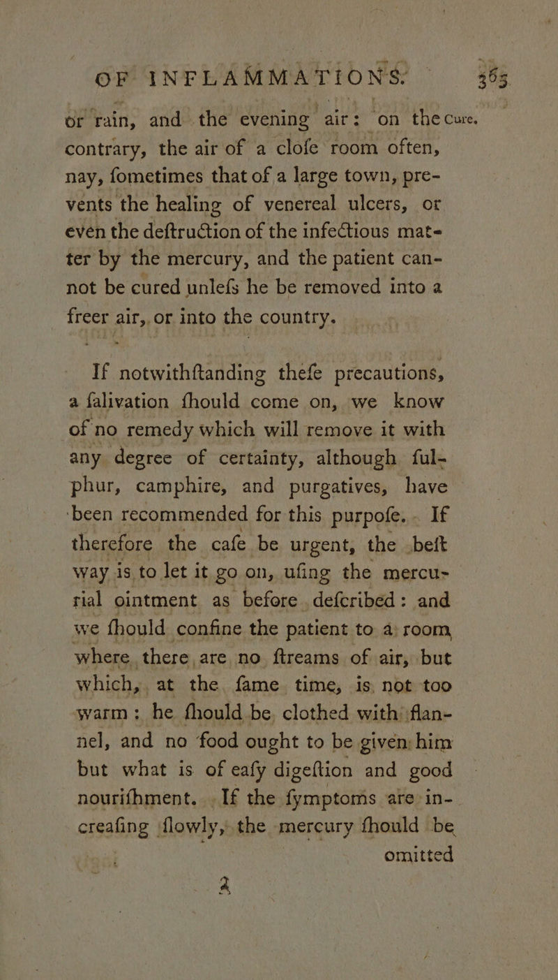 or rain, and the evening air: ‘on the cure. contrary, the air of a clofe room often, nay, fometimes that of a large town, pre- vents the healing of venereal ulcers, ot even the deftruction of the infectious mat- ter by the mercury, and the patient can- not be cured unlefs he be removed into a freer air,.or into the country. If notwithftanding thefe precautions, a falivation fhould come on, we know of no remedy which will remove it with any degree of certainty, although ful- phur, camphire, and purgatives, have ‘been recommended for this purpofe. - If therefore the cafe be urgent, the beft way is to let it go on, ufing the mercu- rial ointment as before .defcribed: and we fhould confine the patient to a) room, where there, are no ftreams of air, but which, at the fame time, is, not too warm ; he fhould be, clothed with; flan- nel, and no food ought to be given him but what is of eafy digeftion and good nourifhment. . If the Gans are: in- creafing flowly, the mercury fhould be omitted