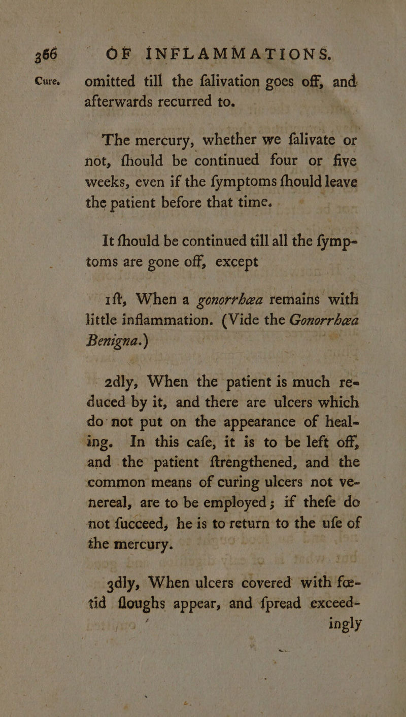 omitted till the falivation goes off, and: afterwards recurred to. The mercury, whether we falivate or not, fhould be continued four or five weeks, even if the fymptoms fhould leave the patient before that time. . It fhould be continued till all the fymp- toms are gone off, except. ift, When a gonorrhea remains with little inflammation. (Vide the ha ao Beige ) 3 oaths When the patient is much re« duced by it, and there are ulcers which do not put on the appearance of heal- and the patient ftrengthened, and the nereal, are to be employed; if thefe do not fucceed, he is to return to the ufe i the mercury. : adly, When ulcers covered with fe- ingly