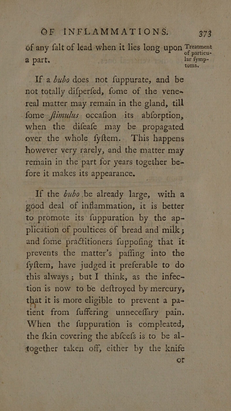 6f any falt of lead when it lies Bes upon a a part. lar fymp- toms. If-a dubo does not fuppurate, and be not totally difperfed, fome of the vene~ real matter may remain in the gland, till fome flimulus. occafion its abforption, when the difeafe may be propagated over the whole fyftem. This happens however very rarely, and the matter may remain in the part for years together be- fore it makes its appearance. If the dubo be already large, with a good deal of inflammation, it is better to promote its fuppuration by the ap- plication of poultices of bread and milk; and fome practitioners fuppofing that it prevents the matter’s pafling into the fyftem, have judged it preferable to do this always; but I think, as the infec- tion is now to be deftroyed by mercury, that it is more eligible to prevent a pa- tient from fuffering unneceffary pain. When the fuppuration is compleated, the fkin covering the abfcefs is to be al- together taken off, either by the knife or