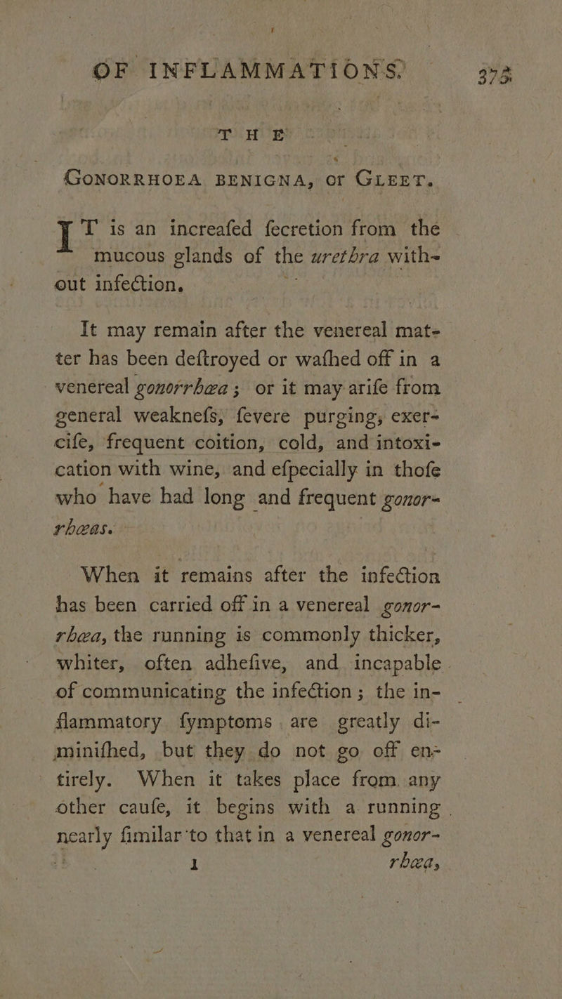 f is es GoNORRHOEA BENIGNA, or GLEET. T is an increafed fecretion from the mucous glands of the urethra with- out infection. It may remain after the venereal mat- ter has been deftroyed or wafhed off in a venereal gonorrhea ; or it may arife from general weaknefs, fevere purging, exer- cife, frequent coition, cold, and intoxi- cation with wine, and efpecially in thofe who have had long and frequent gonor= rheas. When it remains after the infeGtion has been carried off in a venereal gonor- rhea, the running is commonly thicker, of communicating the infeétion ; the in- flammatory fymptoms are greatly di- minifhed, but they do not go off en- tirely. When it takes place from. any neatly fimilar'to that in a venereal gonor- t= Be rhea,