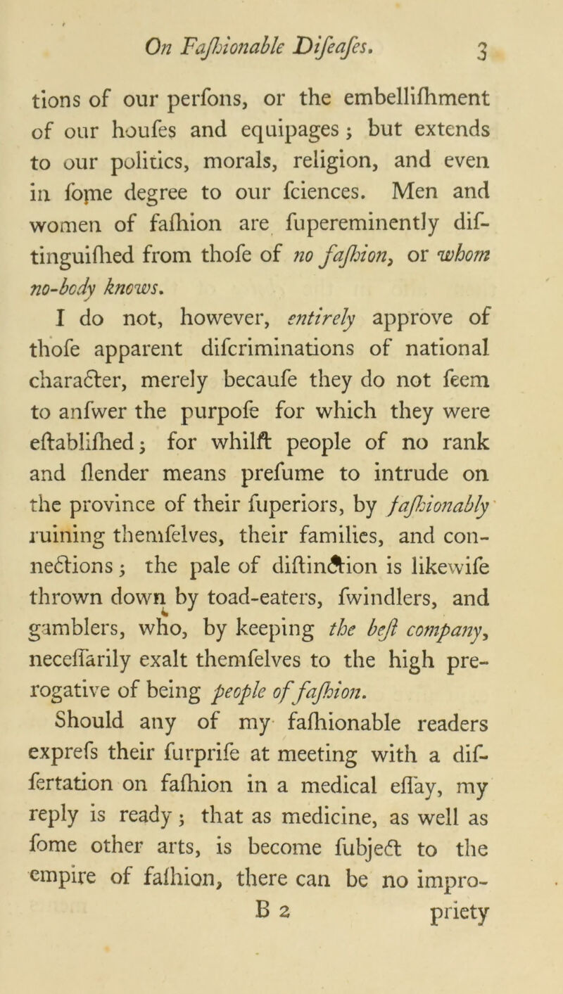 tions of our perfons, or the embellifhment of our houfes and equipages , but extends to our politics, morals, religion, and even in fopie degree to our fciences. Men and women of fafhion are fupereminently dif- tinguifhed from thofe of no fafhion, or whom no-bcdy knows. I do not, however, entirely approve of thofe apparent difcriminations of national character, merely becaufe they do not feem to anfwer the purpofe for which they were eftablifhed; for whilft people of no rank and flender means prefume to intrude on the province of their fuperiors, by fafhionably ruining themfelves, their families, and con- nexions ; the pale of diftin&ion is likewife thrown down by toad-eaters, fwindlers, and gamblers, who, by keeping the beft company, neceflarily exalt themfelves to the high pre- rogative of being people offajhion. Should any of my fafhionable readers exprefs their furprife at meeting with a dif- fertation on fafhion in a medical effay, my reply is ready; that as medicine, as well as fome other arts, is become fubjedt to the empire of fafhion, there can be no impro- B 2 priety