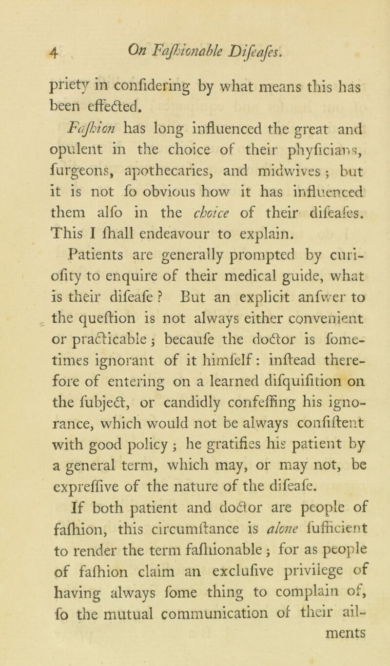 priety in confidering by what means this has been effed.ed. Fajhion has long influenced the great and opulent in the choice of their phyficians, burgeons, apothecaries, and midwives ; but it is not fo obvious how it has influenced them alfo in the choice of their dileafes. This I fhall endeavour to explain. Patients are generally prompted by curi- oflty to enquire of their medical guide, what is their difeafe ? But an explicit anfwer to the queflion is not always either convenient or practicable 5 becaufe the dodor is fome- times ignorant of it himfelf: inflead there- fore of entering on a learned difquifltion on the fubject, or candidly confeffing his igno- rance, which would not be always confident with good policy • he gratifies his patient by a general term, which may, or may not, be expreffive of the nature of the difeafe. If both patient and dodor are people of fafhion, this circumftance is alone fufficient to render the term fafliionable ; for as people of fafhion claim an exclufive privilege of having always fome thing to complain of, fo the mutual communication of their ail- ments