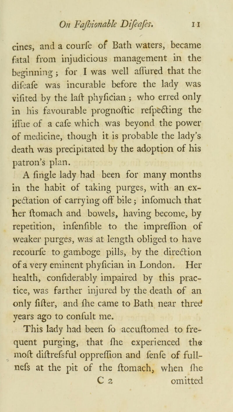 cines, and a courfe of Bath waters, became fatal from injudicious management in the beginning; for I was well allured that the dileafe was incurable before the lady was vifited by the laid phyfitian ; who erred only in his favourable prognoftic refpfcCding the ilTue of a cafe which was beyond the power of medicine, though it is probable the lady’s death was precipitated by the adoption of his patron’s plan. A fingle lady had been for many months in the habit of taking purges, with an ex- pectation of carrying off bile; infomuch that her ftomach and bowels, having become, by repetition, infenfible to the impreffion of weaker purges, was at length obliged to have recourfe to gamboge pills, by the direction of a very eminent phyfician in London. Her health, confiderably impaired by this prac- tice, was farther injured by the death of an only filter, and fhe came to Bath near thred years ago to confult me. This lady had been fo accuftomed to fre- quent purging, that fhe experienced the mold dildrefsful oppreffion and fenfe of full- nefs at the pit of the ffomach, when fhe C 2 omitted