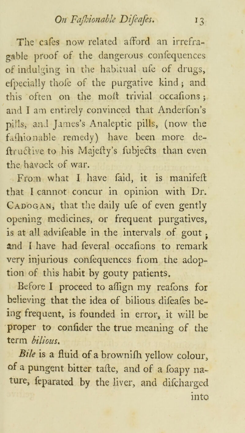 The cafes now related afford an irrefra- gable proof of the dangerous confequences of indulging in the habitual ufe of drugs, efpecially thofe of the purgative kind ; and this often on the molt trivial occafions; and I am entirely convinced that Anderfon’s pills, and James’s Analeptic pills, (now the fashionable remedy) have been more de- ftru6tive to his Majefty’s fubjedfs than even the havock of war. From what I have faid, it is manifefl that I cannot concur in opinion with Dr. Cadogan, that the daily ufe of even gently opening medicines, or frequent purgatives, is at all advifeable in the intervals of gout ^ and I have had feveral occafions to remark very injurious confequences from the adop- tion of this habit by gouty patients. Before I proceed to aflign my reafons for believing that the idea of bilious difeafes be- ing frequent, is founded in error, it will be proper to conlider the true meaning of the term bilious. Bile is a fluid of a brownifti yellow colour, of a pungent bitter tafle, and of a foapy na- ture, feparated by the liver, and difcharged into