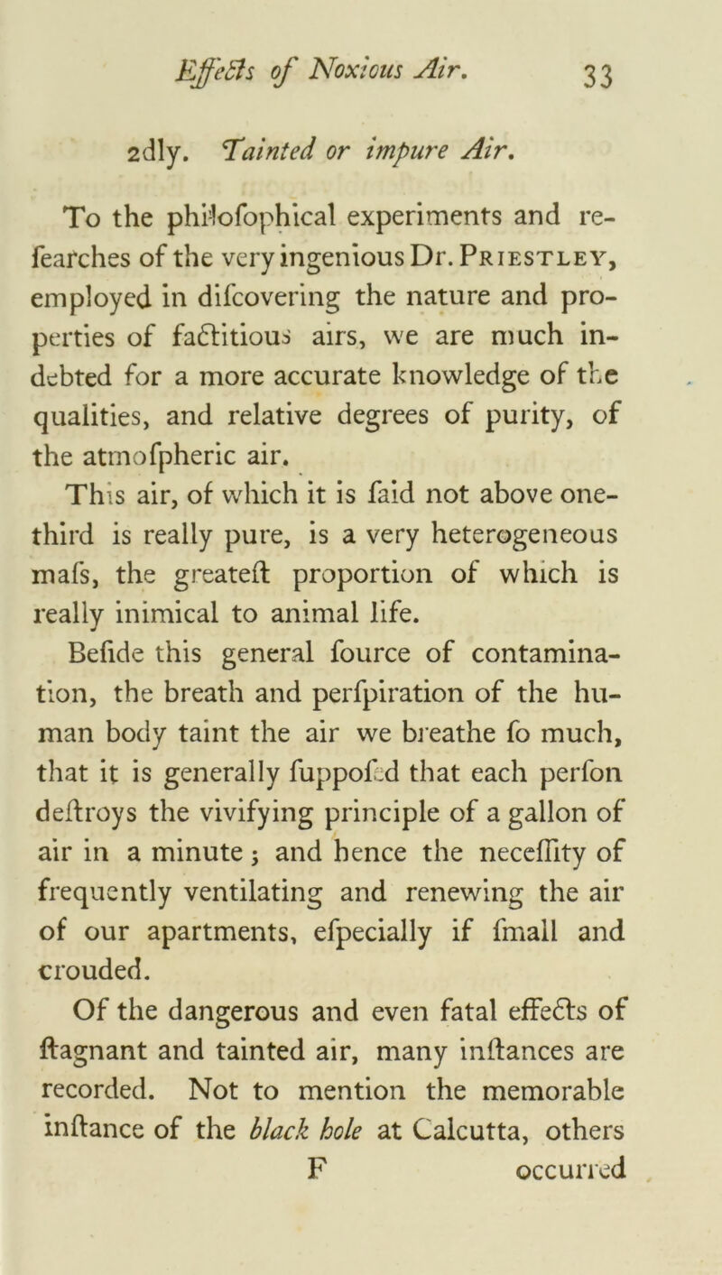 2dly. Tainted or impure Air. To the philofophical experiments and re- fearches of the very ingenious Dr. Priestley, employed in difcovering the nature and pro- perties of factitious airs, we are much in- debted for a more accurate knowledge of the qualities, and relative degrees of purity, of the atmofpheric air. This air, of which it is faid not above one- third is really pure, is a very heterogeneous mafs, the greateft proportion of which is really inimical to animal life. Befide this general fource of contamina- tion, the breath and perfpiration of the hu- man body taint the air we breathe fo much, that it is generally fuppoDd that each perfon deflroys the vivifying principle of a gallon of air in a minute; and hence the necefiity of frequently ventilating and renewing the air of our apartments, efpecially if fmall and crouded. Of the dangerous and even fatal effeCfs of ftagnant and tainted air, many inlhances are recorded. Not to mention the memorable inftance of the black hole at Calcutta, others F occurred