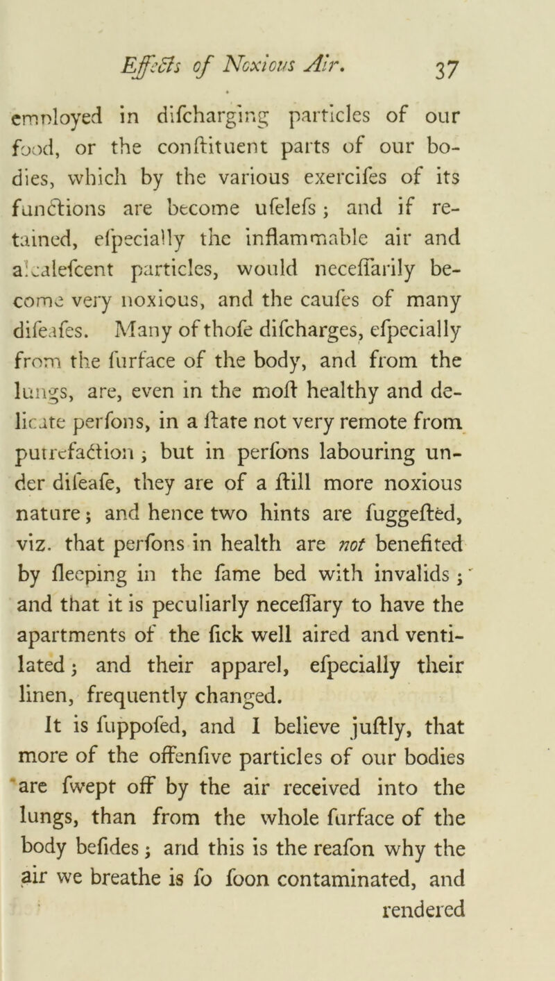 4 employed in difeharging particles of our food, or the conftituent parts of our bo- dies, which by the various exercifes of its functions are become ufelefs; and if re- tained, elpecially the inflammable air and a:calefcent particles, would neceflfarily be- come very noxious, and the caufes of many difeafes. Many of thofe difeharges, efpecially from the furface of the body, and from the lungs, are, even in the mod healthy and de- licate per fon s, in a If ate not very remote from put refaction ; but in perfons labouring un- der dileafe, they are of a drill more noxious nature; and hence two hints are fuggefted, viz. that perfons in health are not benefited by fleeping in the fame bed with invalids ;' and that it is peculiarly necefiary to have the apartments of the fick well aired and venti- lated ; and their apparel, efpecially their linen, frequently changed. It is fuppofed, and I believe juffly, that more of the offenfive particles of our bodies are fwept off by the air received into the lungs, than from the whole furface of the body befides; and this is the reafon why the air we breathe is fo foon contaminated, and rendered