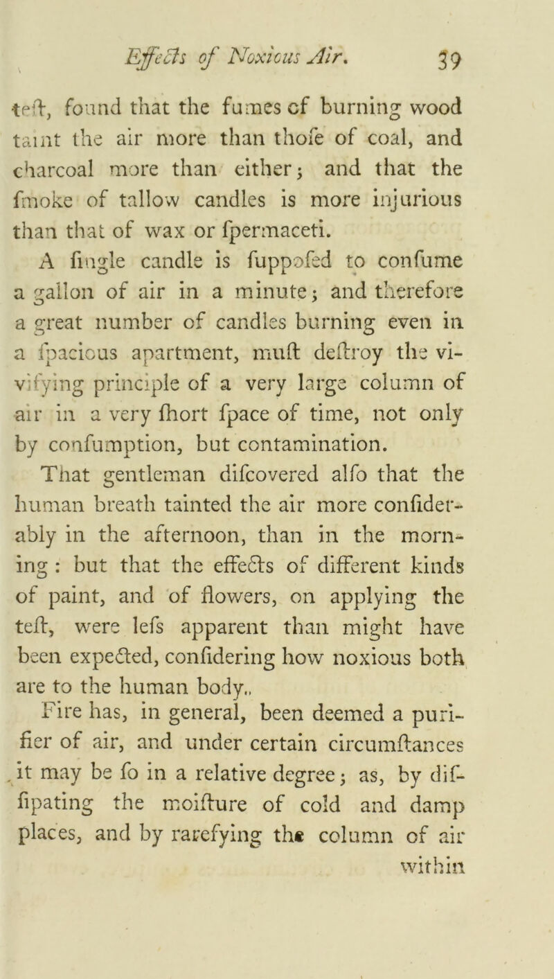 teft, found that the fumes cf burning wood taint the air more than thofe of coal, and charcoal more than either ; and that the fmoke of tallow candles is more injurious than that of wax or fpermaceti. A fingle candle is fuppofed to confume a gallon of air in a minute; and therefore a great number of candles burning even in a ipacious apartment, muft deftroy the vi- vifying principle of a very large column of air in a very fhort fpace of time, not only by confumption, but contamination. That gentleman difcovered alfo that the human breath tainted the air more confider- ably in the afternoon, than in the morn- ing : but that the effe£ts of different kinds of paint, and of flowers, on applying the tell, were lefs apparent than might have been expefled, confidering how noxious both are to the human body., Fire has, in general, been deemed a puri- fier of air, and under certain circumftances . it may be fo in a relative degree; as, by dif- fipating the moiflure of cold and damp places, and by rarefying the column of air within