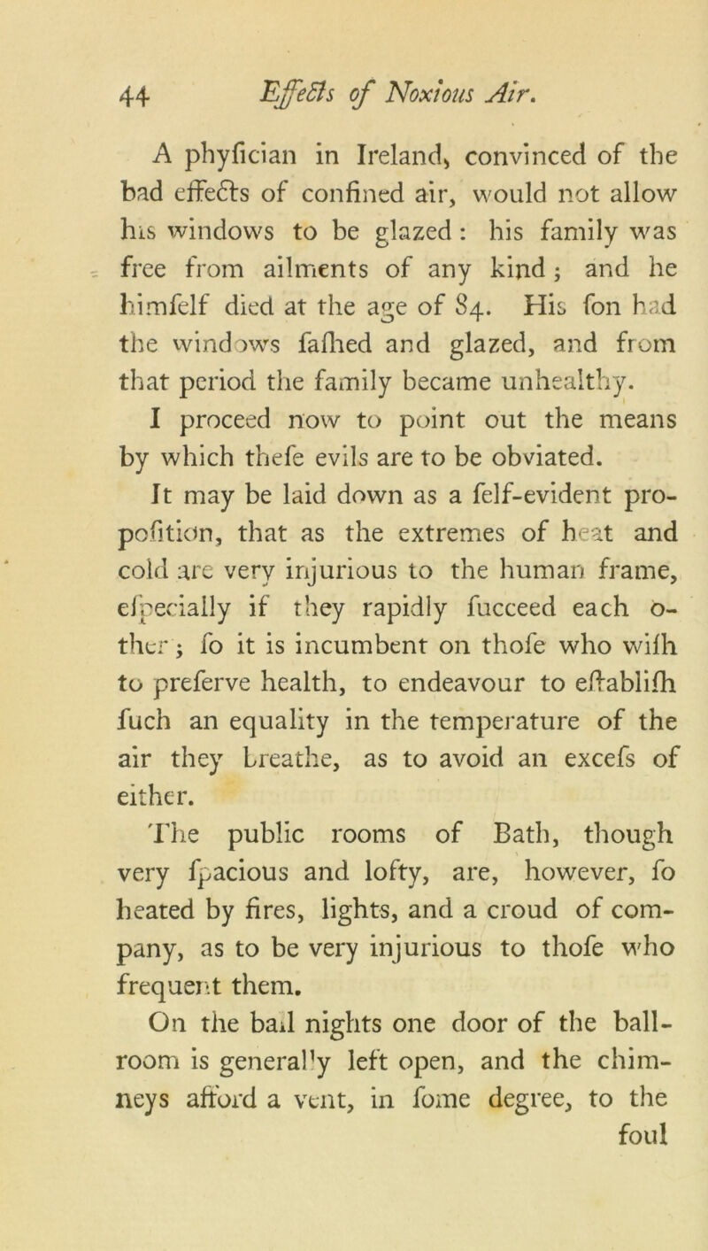 A phyfician in Ireland* convinced of the bad effedts of confined air, would not allow his windows to be glazed : his family was free from ailments of any kind; and he himfelf died at the age of S4. His fon had the windows fafhed and glazed, and from that period the family became unhealthy. I proceed now to point out the means by which thefe evils are to be obviated. It may be laid down as a felf-evident pro- portion, that as the extremes of heat and cold are very injurious to the human frame, efpecially if they rapidly fucceed each o- ther; fo it is incumbent on thofe who wifh to preferve health, to endeavour to elfablifh fuch an equality in the temperature of the air they breathe, as to avoid an excefs of either. The public rooms of Bath, though very fpacious and lofty, are, however, fo heated by fires, lights, and a croud of com- pany, as to be very injurious to thofe who frequent them. On the bail nights one door of the ball- room is general]y left open, and the chim- neys afford a vent, in fome degree, to the foul