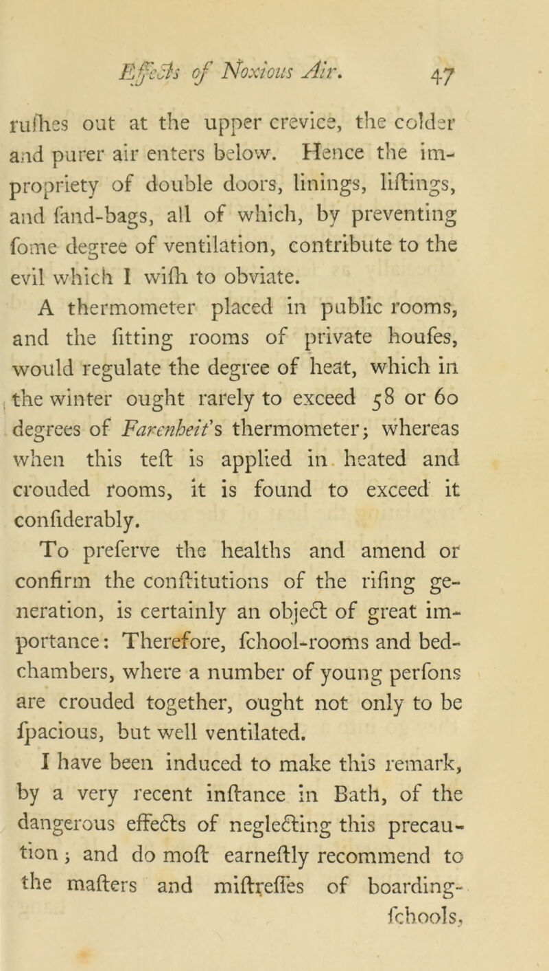 rufhes out at the upper crevice, the colder and purer air enters below. Hence the im- propriety of double doors, linings, liftings, and land-bags, all of which, by preventing fome degree of ventilation, contribute to the evil which I wifh to obviate. A thermometer placed in public rooms, and the fitting rooms of private houfes, would regulate the degree of heat, which in the winter ought rarely to exceed 58 or 60 degrees of Farenheifs thermometer; whereas when this teft is applied in heated and crouded rooms, it is found to exceed it confiderably. To preferve the healths and amend or confirm the confiitutions of the riling ge- neration, is certainly an objeCt of great im- portance : Therefore, fchool-rooms and bed- chambers, where a number of young perfons are crouded together, ought not only to be fpacious, but well ventilated. I have been induced to make this remark, by a very recent infiance in Bath, of the dangerous effects of neglecting this precau- tion ; and do moft earnefily recommend to the matters and miftrefies of boarding- fchools,