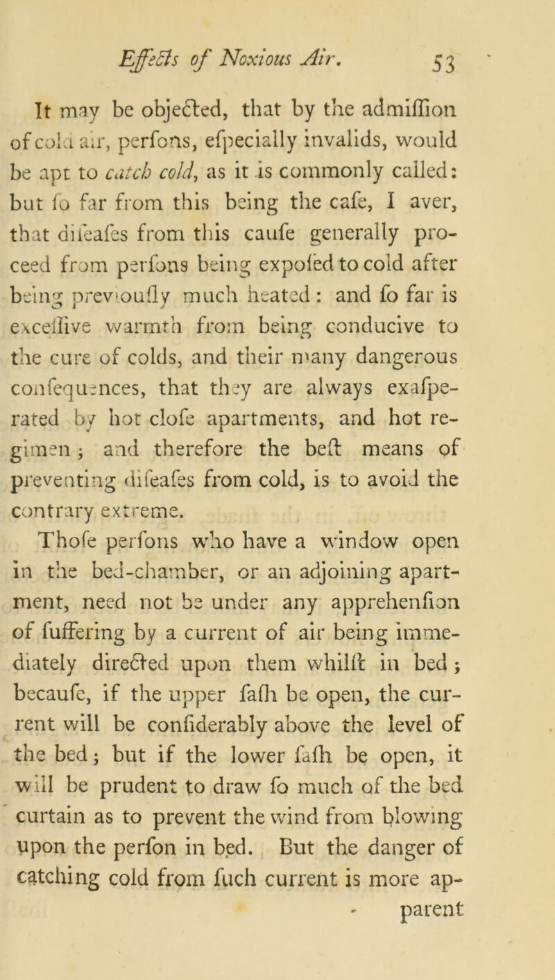 It may be objected, that by the ad million of cola air, perfons, efpecially invalids, would be apt to catch cold, as it is commonly called: but fo far from this being the cafe, I aver, that difeafes from this caufe generally pro- ceed from perfons being expofed to cold after being previoufly much heated: and fo far is excellive warmth from being conducive to the cure of colds, and their many dangerous confequences, that they are always exafpe- rated by hot clofe apartments, and hot re- gimen ; and therefore the bed: means of preventing difeafes from cold, is to avoid the contrary extreme. Thofe perfons who have a window open in the bed-chamber, or an adjoining apart- ment, need not be under any apprehenfion of differing by a current of air being imme- diately diredVed upon them whilfl in bed; becaufe, if the upper fafh be open, the cur- rent will be confiderably above the level of the bed; but if the lower fafh be open, it will be prudent to draw fo much of the bed curtain as to prevent the wind from blowing upon the perfon in bed. But the danger of catching cold from fuch current is more ap- parent