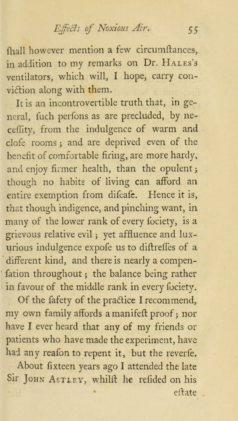 (hall however mention a few circumfiances, in addition to my remarks on Dr. Hales’s ventilators, which will, I hope, carry con- vidtion along with them. It is an incontrovertible truth that, in ge- neral, fuch perfons as are precluded, by ne- ceffity, from the indulgence of warm and clofe rooms; and are deprived even of the benefit of comfortable firing, are more hardy, and enjoy firmer health, than the opulent; though no habits of living can afford an entire exemption from difeafe. Hence it is, that though indigence, and pinching want, in many of the lower rank of every fociety, is a grievous relative evil; yet affluence and lux- urious indulgence expofe us to diflreffes of a different kind, and there is nearly a compen- fation throughout; the balance being rather in favour of the middle rank in every fociety. Of the fafety of the pra&ice I recommend, my own family affords a manifefl proof; nor have I ever heard that any of my friends or patients who have made the experiment, have had any reafon to repent it, but the reverfe. About fixteen years ago I attended the late Sir John Astley, whilff he refided on his % eflate