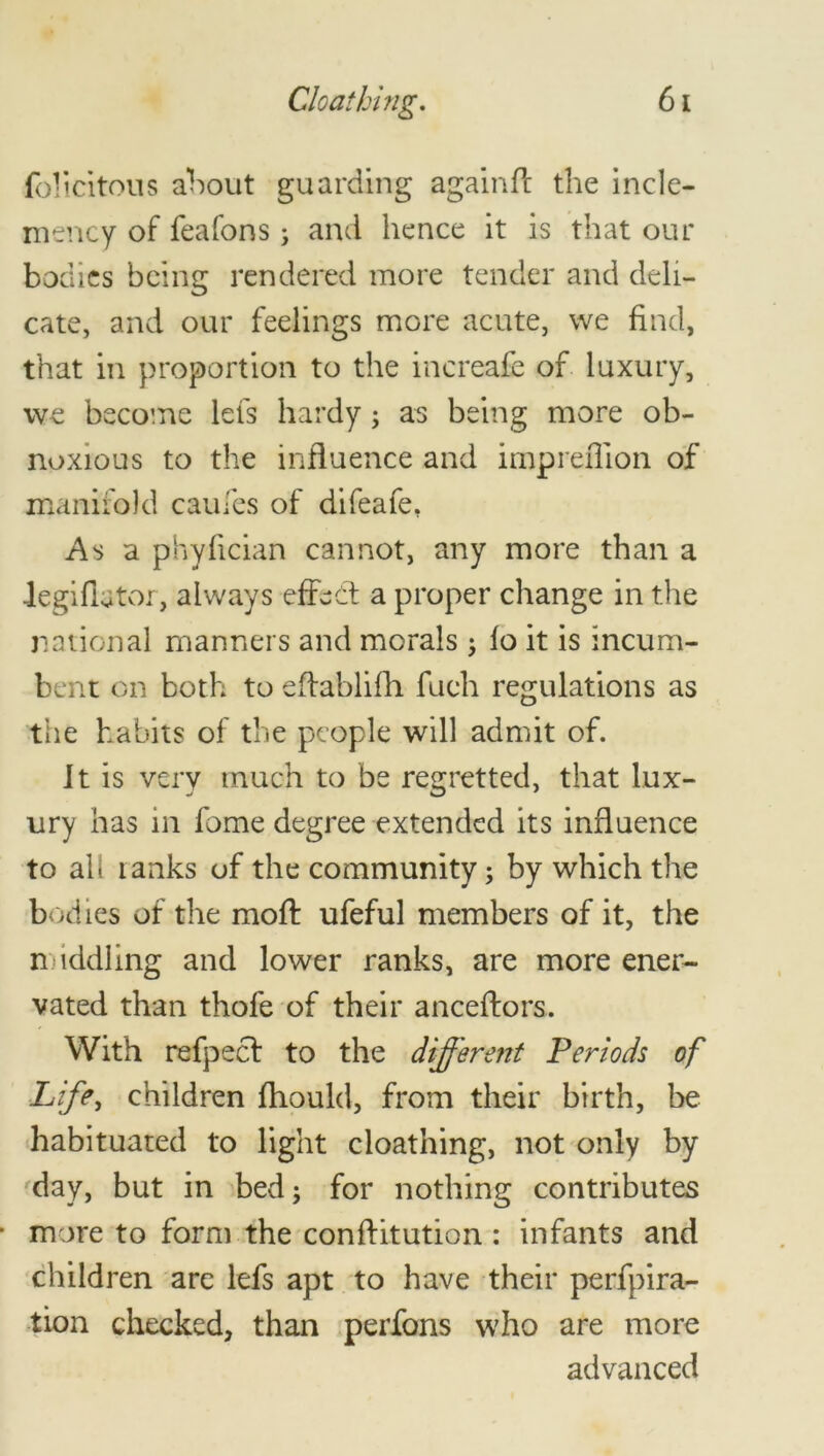 felicitous about guarding againft the incle- mency of feafons; and hence it is that our bodies being rendered more tender and deli- cate, and our feelings more acute, we find, that in proportion to the increafe of luxury, we become lets hardy; as being more ob- noxious to the influence and impreffion of manifold caufes of difeafe, As a phyfician cannot, any more than a legiflator, always effect a proper change in the national manners and morals $ fo it is incum- bent on both to eftablifh fuch regulations as the habits of the people will admit of. It is very much to be regretted, that lux- ury has m fome degree extended its influence to ah ranks of the community; by which the bodies of the moft ufeful members of it, the middling and lower ranks, are more ener- vated than thofe of their anceftors. With refpeef to the different Periods of Life, children fhould, from their birth, be habituated to light cloathing, not only by day, but in bed; for nothing contributes more to form the conftitution : infants and children are lefs apt to have their perfpira- tion checked, than perfons who are more advanced