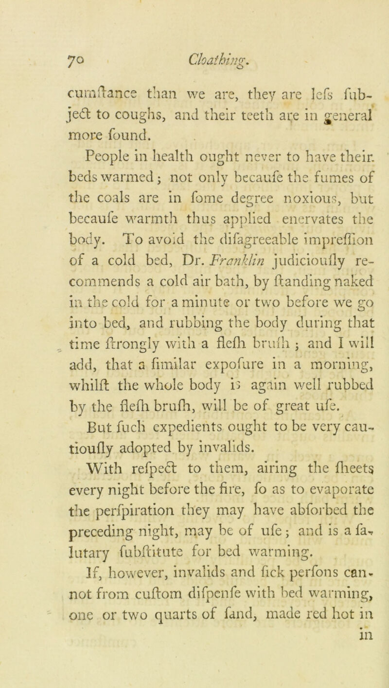 cumftance than we are, they are lefs fub- jedt to coughs, and their teeth are in general more found. People in health ought never to have their, beds warmed; not only becaufe the fumes of the coals are in fome degree noxious, but becaufe warmth thus applied enervates the body. To avoid the difagreeable impreffion of a cold bed, Dr. Franklin judicioufly re- commends a cold air bath, by {landing naked hi the cold for a minute or two before we go into bed, and rubbing the body during that time ftrongly with a flefh brink ; and I will add, that a fimilar expofure in a morning, whilfl the whole body is again well rubbed by the flefh brufh, will be of great ufe. But fuch expedients ought to be very cau- tioufly adopted by invalids. With refpedl to them, airing the fheets every night before the fire, fo as to evaporate the perfpiration they may have abforbed the preceding night, may be of ufe ; and is a fa-r lutary fubflitute for bed warming. If, however, invalids and fick perfons can- not from cuflom difpcnfe with bed warming, one or two quarts of fand, made red hot in in