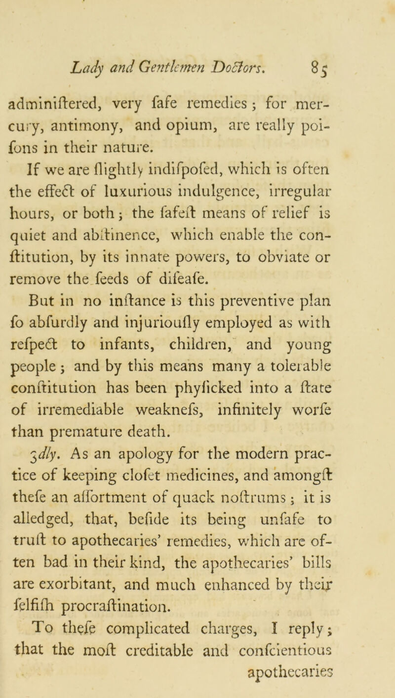 adminiftered, very fafe remedies; for mer- cury, antimony, and opium, are really poi- fons in their nature. If we are llightly indifpofed, which is often the effedl of luxurious indulgence, irregular hours, or both; the fafeil means of relief is quiet and abstinence, which enable the con- flitution, by its innate powers, to obviate or remove the feeds of difeafe. But in no instance is this preventive plan fo abfurdly and injuriously employed as with refpedt to infants, children, and young people ; and by this means many a tolerable conftitution has been phyficked into a (late of irremediable weaknefs, infinitely worfe than premature death. 3dly. As an apology for the modern prac- tice of keeping clofet medicines, and amongft thefe an affortment of quack noftrums; it is aliedged, that, befide its being unfafe to trult to apothecaries’ remedies, which are of- ten bad in their kind, the apothecaries’ bills are exorbitant, and much enhanced by their felfifh procraftination. To thefe complicated charges, I reply; that the moil creditable and confcientious apothecaries