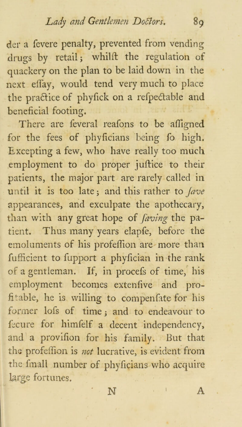 dcr a fevere penalty, prevented from vending drugs by retail; whilft the regulation of quackery on the plan to be laid down in the next effay, would tend very much to place the pra£tice of phyfick on a refpedtable and beneficial footing. There are feveral reafons to be afligned for the fees of phyficians being fo high. Excepting a few, who have really too much employment to do proper juftice to their patients, the major part are rarely called in until it is too late; and this rather to Jave appearances, and exculpate the apothecary, than with any great hope of faving the pa- tient. Thus many years elapfe, before the emoluments of his profeflion are more than fufficient to fupport a phyfician in the rank of a gentleman. If, in procefs of time, his employment becomes extenfive and pro- fitable, he is willing to compenfate for his former lofs of time; and to endeavour to Ecu re for himfelf a decent independency, and a provifion for his family. But that the profefTion is not lucrative, is evident from the fmall number of phyficians who acquire large fortunes. N A