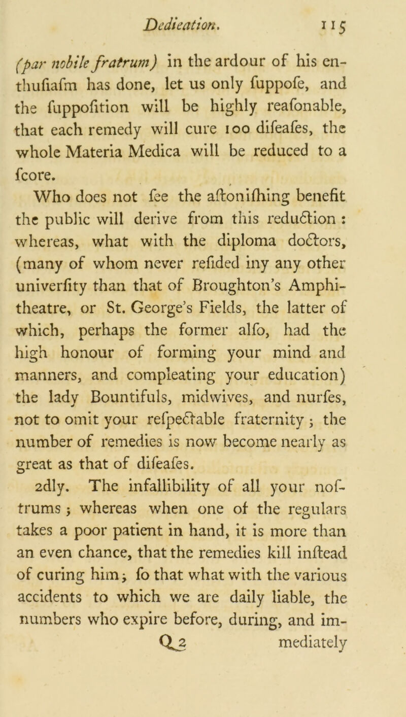 I!5 (pat' nobile fratrum) in the ardour of his en- thufiafm has done, let us only fuppofe, and the fuppofition will be highly reafonable, that each remedy will cure ioo difeafes, the whole Materia Medica will be reduced to a fcore. # Who does not fee the afton idling benefit the public will derive from this reduction : whereas, what with the diploma dodfors, (many of whom never refided iny any other univerfity than that of Broughton’s Amphi- theatre, or St. George’s Fields, the latter of which, perhaps the former alfo, had the high honour of forming your mind and manners, and compleating your education) the lady Bountifuls, midwives, and nurfes, not to omit your refpedfable fraternity ; the number of remedies is now become nearly as great as that of difeafes. 2dly. The infallibility of all your nof- trums ; whereas when one of the regulars takes a poor patient in hand, it is more than an even chance, that the remedies kill inflead of curing him; fo that what with the various accidents to which we are daily liable, the numbers who expire before, during, and im- mediately