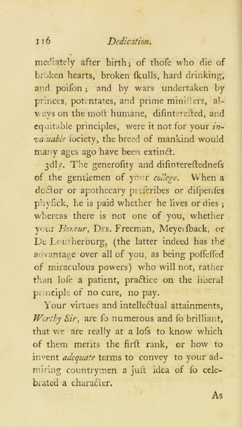 mediately after birth; of thofe who die of broken hearts, broken fkulls, hard drinking, and poifon; and by wars undertaken by princes, potentates, and prime mini-ters, al- v, avs on the molt humane, difinterefted, and equitable principles, were it not for your in- ruaiuable lociety, the breed of mankind would many ages ago have been extind. 3dly. The generofity and dilintereftednefs of the gentlemen of your college. When a dodor or apothecary preferibes or difpenfes phyfick, he is paid whether he lives or dies; whereas there is not one of you, whether your Honour, Drs. Freeman, M eye* (back, or De Loutherourg, (the latter indeed has the advantage over all of you, as being polfdled of miraculous powers) who will not, rather than lofe a patient, practice on the liberal principle of no cure, no pay. Your virtues and intellectual attainments, Worthy Sir, are fo numerous and fo brilliant, that we are really at a lofs to know which of them merits the firft rank, or how to invent adequate terms to convey to your ad- miring countrymen a juft idea of fo cele- brated a character.