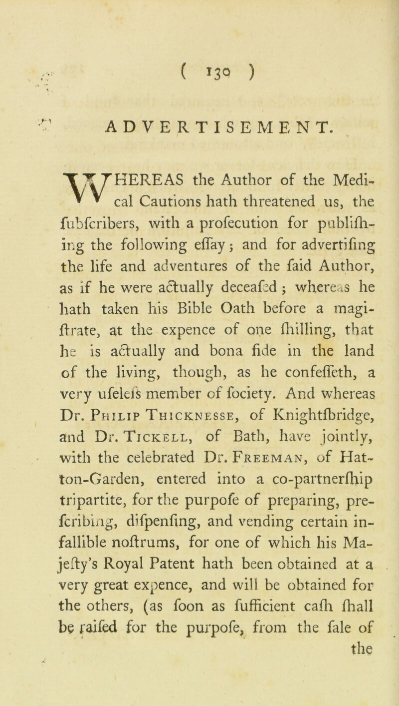 ( »3° ) ADVERTISEMENT. HERE AS the Author of the Medi- cal Cautions hath threatened us, the fubfcribers, with a profecution for publifh- ing the following effay; and for advertifmg the life and adventures of the faid Author, as if he were actually deceaRd ; whereas he hath taken his Bible Oath before a magi- ftrate, at the expence of one (hilling, that he is actually and bona fide in the land of the living, though, as he confeffeth, a very ufelefs member of fociety. And whereas Dr. Philip Thicknesse, of Knightfbridge, and Dr. Tickell, of Bath, have jointly, with the celebrated Dr. Freeman, of Hat- ton-Garden, entered into a co-partnerfhip tripartite, for the purpofe of preparing, pre- ferring, difpenfing, and vending certain in- fallible noftrums, for one of which his Ma- jesty's Royal Patent hath been obtained at a very great expence, and will be obtained for the others, (as foon as fufficient cafli fhall be raifed for the purpofe, from the fale of the