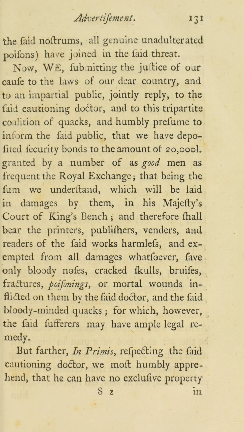 the faid noftrums, all genuine unadulterated poifons) have joined in the laid threat. Now, WE, fubmitting the jultice of oar caufe to the laws of our dear country, and to an impartial public, jointly reply, to the faid cautioning doctor, and to this tripartite coalition of quacks, and humbly prefume to inform the laid public, that we have depo- fited lecurity bonds to the amount of 2o,oool. granted by a number of as good men as frequent the Royal Exchange; that being the fum we underhand, which will be laid in damages by them, in his Majefty’s Court of King’s Bench; and therefore fhall bear the printers, publifhers, venders, and readers of the faid works harmlefs, and ex- empted from all damages whatfoever, fave only bloody nofes, cracked fkulls, bruifes, fractures, poifonings, or mortal wounds in- flicted on them by the faid doctor, and the faid bloody-minded quacks; for which, however, the faid fufferers may have ample legal re- medy. But farther, In Primis, refpeCting the faid cautioning doCtor, we molt humbly appre- hend, that he can have no exclufive property S 2 in