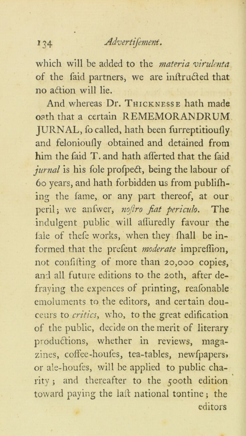 which will be added to the materia virulent a of the laid partners, we are inflrudled that no a&ion will lie. And whereas Dr. Thickness e hath made oath that a certain REMEMORANDRUM JURNAL, fo called, hath been furreptitioufiy and felonioufiy obtained and detained from him the faid T* and hath afferted that the faid jurnal is his foie profped:, being the labour of 60 years, and hath forbidden us from publifh- ing the fame, or any part thereof, at our peril; we anfwer, nojlro fiat periculo. The indulgent public will aliuredly favour the iale of thefe works, when they fhall be in- formed that the prefent moderate imprefiion, not confiliing of more than 20,000 copies, and all future editions to the 20th, after de- fraying the expences of printing, reafonable emoluments to the editors, and certain dou- ceurs to critics, who, to the great edification of the public, decide on the merit of literary productions, whether in reviews, maga- zines, coffee-houfes, tea-tables, newfpapers* or ale-houfes, will be applied to public cha- rity; and thereafter to the 500th edition toward paying the lalt national tontine; the editors