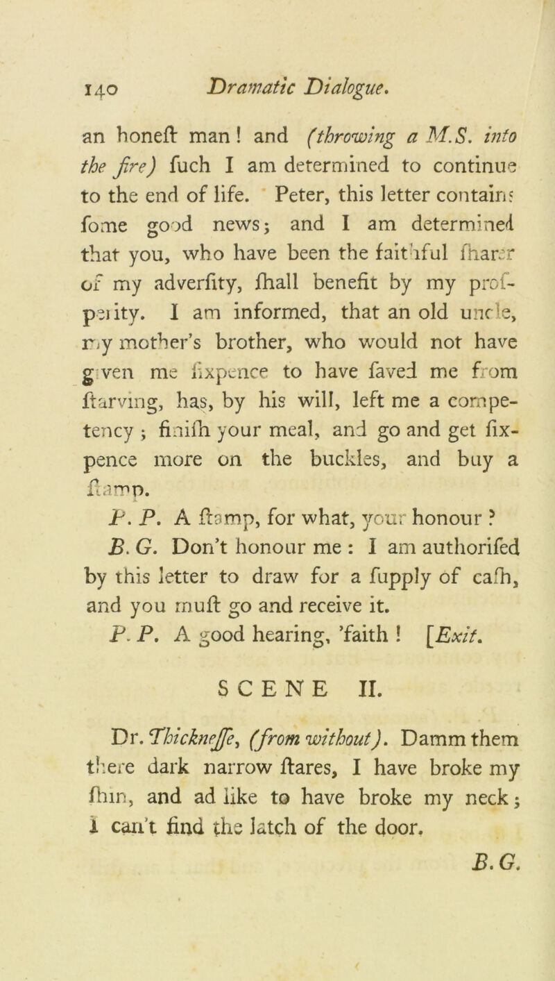 an honeft man! and (throwing a M.S. info the fire) fuch I am determined to continue to the end of life. Peter, this letter contain? fome good news; and I am determined that you, who have been the faithful fnarrr or my adverfity, fhall benefit by my prof- peiity. I am informed, that an old uncle, r>y mother’s brother, who would not have given me lixpence to have faved me from ftarving, has, by his will, left me a compe- tency ; finifh your meal, and go and get fix- pence more on the buckles, and buy a ft amp. P. P. A ftamp, for what, your honour ? B. G. Don’t honour me : I am authorifed by this letter to draw for a fupply of cafh, and you mu ft go and receive it. P. P. A good hearing, ’faith ! [Exit. SCENE II. Dr. Thicknejfe, (from without). Damm them there dark narrow ftares, I have broke my ftnn, and ad like to have broke my neck i can’t find the latch of the door. B.G. \4 •