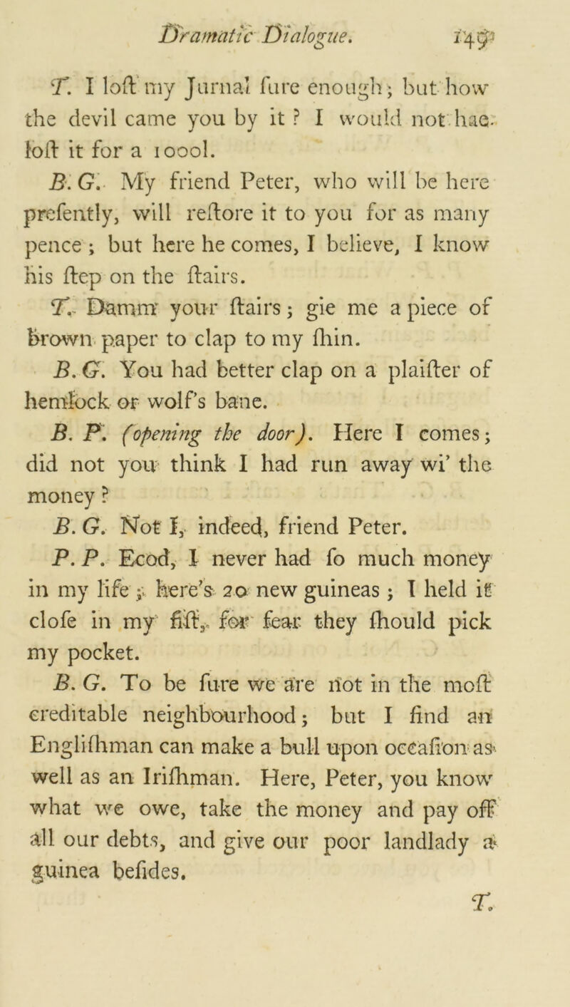 T. I loft my Jamal fare enough; but how the devil came you by it ? I would not has. loft it for a ioool. E G. My friend Peter, who will be here prefently, will reftore it to you for as many pence ; but here he comes, I believe, I know his ftep on the ftairs. T.~ Damm your ftairs; gie me a piece of brown paper to clap to my fhin. B. G. You had better clap on a plaifter of hemlock or wolf's bane. B. 1P. (opening the door). Here I comes; did not you think I had run away wi’ the money ? B. G. Not 1, indeed, friend Peter. P. P. Ecod, 1 never had fo much money in my life ;v here's 20 new guineas; T held it clofe in my fifth, for fear they fhould pick my pocket. B. G. To be fare we are riot in the moft creditable neighbourhood; but I find an Englifhman can make a bull upon oecafion as> well as an Irifhman. Here, Peter, you know what we owe, take the money and pay off all our debts, and give our poor landlady a guinea befides.