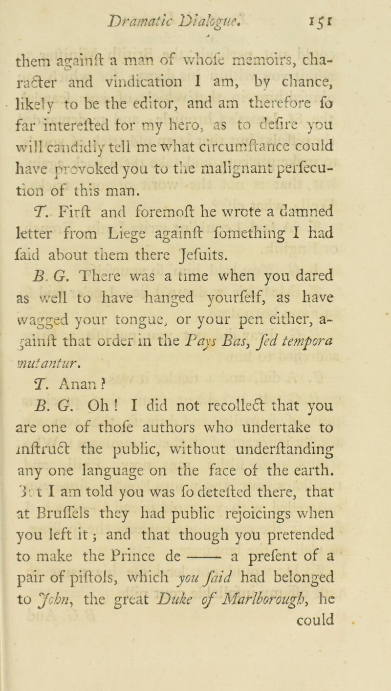 4 them againft a man of whole memoirs, cha- radfer and vindication I am, by chance, likely to be the editor, and am therefore fo far interefted for my hero, as to defire you will candidly tell me what clrcumftance could have provoked you to the malignant perfecu- tion of this man. T. Firft and foremoft he wrote a damned letter from Liege again ft fomething I had faid about them there Jefuits. B G. There was a time when you dared as well to have hanged yourfelf, as have wagged your tongue, or your pen either, a~ ^ainft that order in the Pays Bas, fed tempora mut ant ur. T. A nan ? B. G. Oh ! I did not recoiled! that you are one of thofe authors who undertake to mftruct the public, without underftanding any one language on the face of the earth. 3 c t I am told you was fodetefted there, that at BrufTels they had public rejoicings when you left it; and that though you pretended to make the Prince de a prefent of a pair of piftols, which you faid had belonged to John, the great Duke of Marlborough, he could