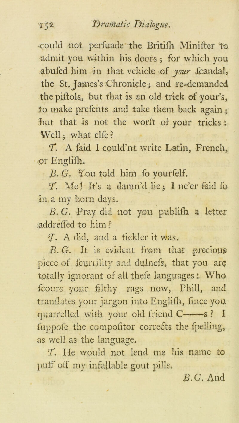 -could not perfuade the Britifh Minifter to admit you within his doors, for which you abufed him in that vehicle of your fcandal, the St, James’s Chronicle; and re-demanded the piftols,, but that is an old trick of your’s, to make prefents and take them back again $ but that is not the worft of your tricks: Well; what elfe ? T. A faid I could’nt write Latin, French, vor Englifk, B.G, You tdd him fo yourfelf. <T. Me ;! It’s a damn’d lie $ 1 ne’er faid fo in a my born days. B. G. Fray did not you publifh a letter .addreffed to him ? •7- A did, and a tickler it was. B.G. It is evident from that precious piece of feurrility and dulnefs, that you are totally ignorant of all thefe languages : Who fcours your filthy rags now, Phill, and tranflates your jargon into Englifh, fmee you quarrelled with your old friend C s ? I fuppofe the compofitor corrects the fuelling, as well as the language. CT. He would not lend me his name to puff off my infallable gout pills. B. G. And