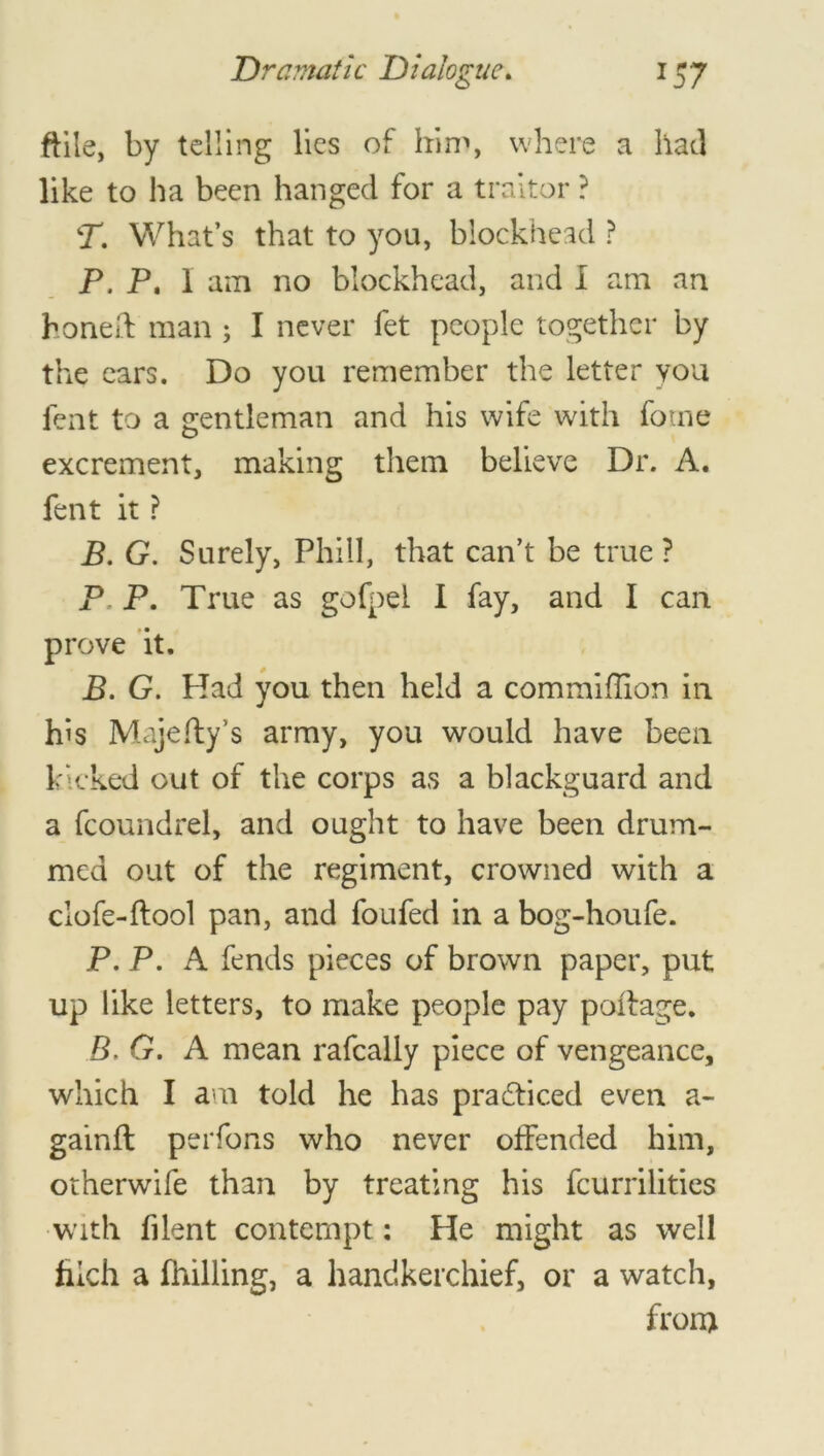 ftile, by telling lies of him, where a had like to ha been hanged for a traitor ? T. What’s that to you, blockhead ? P, P, 1 am no blockhead, and I am an honed: man ; I never fet people together by the ears. Do you remember the letter you lent to a gentleman and his wife with fome excrement, making them believe Dr. A. fent it ? B. G. Surely, Phiil, that can’t be true ? P P. True as gofpel I fay, and I can prove it. B. G. Had you then held a commiflion in his Majefty’s army, you would have been kicked out of the corps as a blackguard and a fcoundrel, and ought to have been drum- med out of the regiment, crowned with a clofe-ftool pan, and foufed in a bog-houfe. P. P. A fends pieces of brown paper, put up like letters, to make people pay poitage. B. G. A mean rafcally piece of vengeance, which I am told he has practiced even a- gainft perfons who never offended him, otherwife than by treating his fcurrilities with filent contempt: He might as well filch a fhilling, a handkerchief, or a watch, front