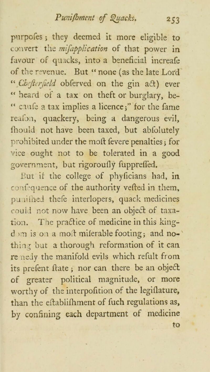 purpofes; they deemed it more eligible to convert the mifapplication of that power in favour of quacks, into a beneficial increafe of the revenue. But “ none (as the late Lord “ Chejlerfield obferved on the gin a£t) ever “ heard of a tax on theft or burglary, be-  ciufe a tax implies a licence for the fame reafon, quackery, being a dangerous evil, ihould not have been taxed, but abfolutely prohibited under the moft fevere penalties j for vice ought not to be tolerated in a good government, but rigoroufiy fupprefled. But if the college of phyficians had, in confluence of the authority veiled in them, pu.iiihed thefe interlopers, quack medicines couid not now have been an object of taxa- tion. The pradfice of medicine in this king- d is 01 a moll miierable footing; and no-v thing but a thorough reformation of it can re neiy the manifold evils which refult from its prefent frate ; nor can there be an objedl of greater political magnitude, or more worthy of the interpofition of the legiflature, than the eftablifhment of fuch regulations as, by confining each department of medicine to