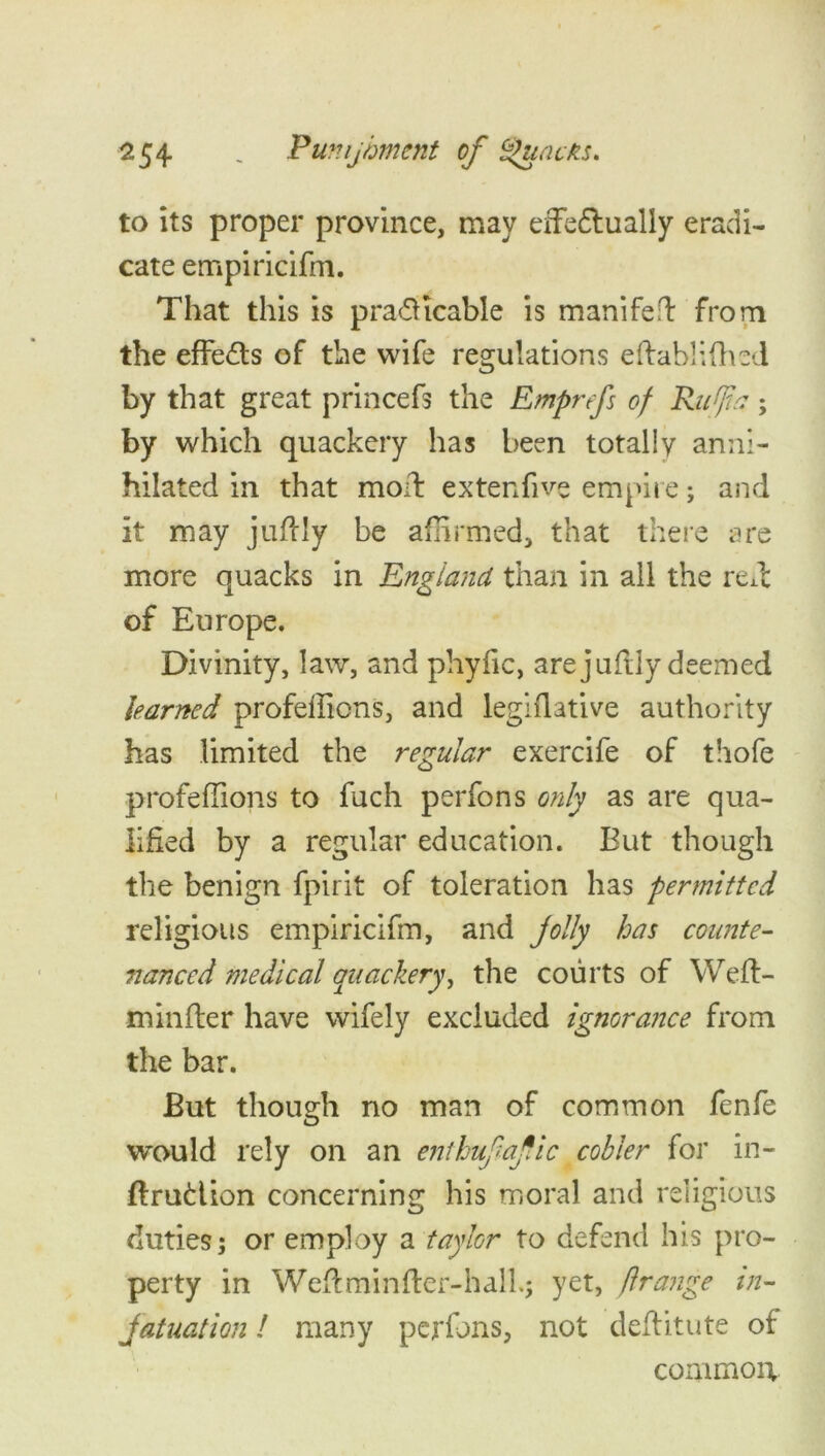 to its proper province, may effedually eradi- cate empiricifm. That this is pra&icable is manifeft from the effects of the wife regulations eftablifhed by that great princefs the Emprefs of Rufia; by which quackery has been totally anni- hilated in that moil extenfive empire; and it may juftly be affirmed, that there are more quacks in England than in all the rede of Europe. Divinity, law, and phyfic, are juftly deemed learned profellions, and legiflative authority has limited the regular exercife of thofe profeffions to fuch perfons only as are qua- lified by a regular education. But though the benign fpirit of toleration has permitted religious empiricifm, and jolly has counte- fianced medical quackery, the courts of Weft- mill fie r have wifely excluded ignorance from the bar. But though no man of common fenfe would rely on an enthufafic cobler for in- ftrudion concerning his moral and religious duties; or employ a taylor to defend his pro- perty in Weft mi niter-hall.; yet, ftrange in- fatuation! many perfons, not deftitute of common